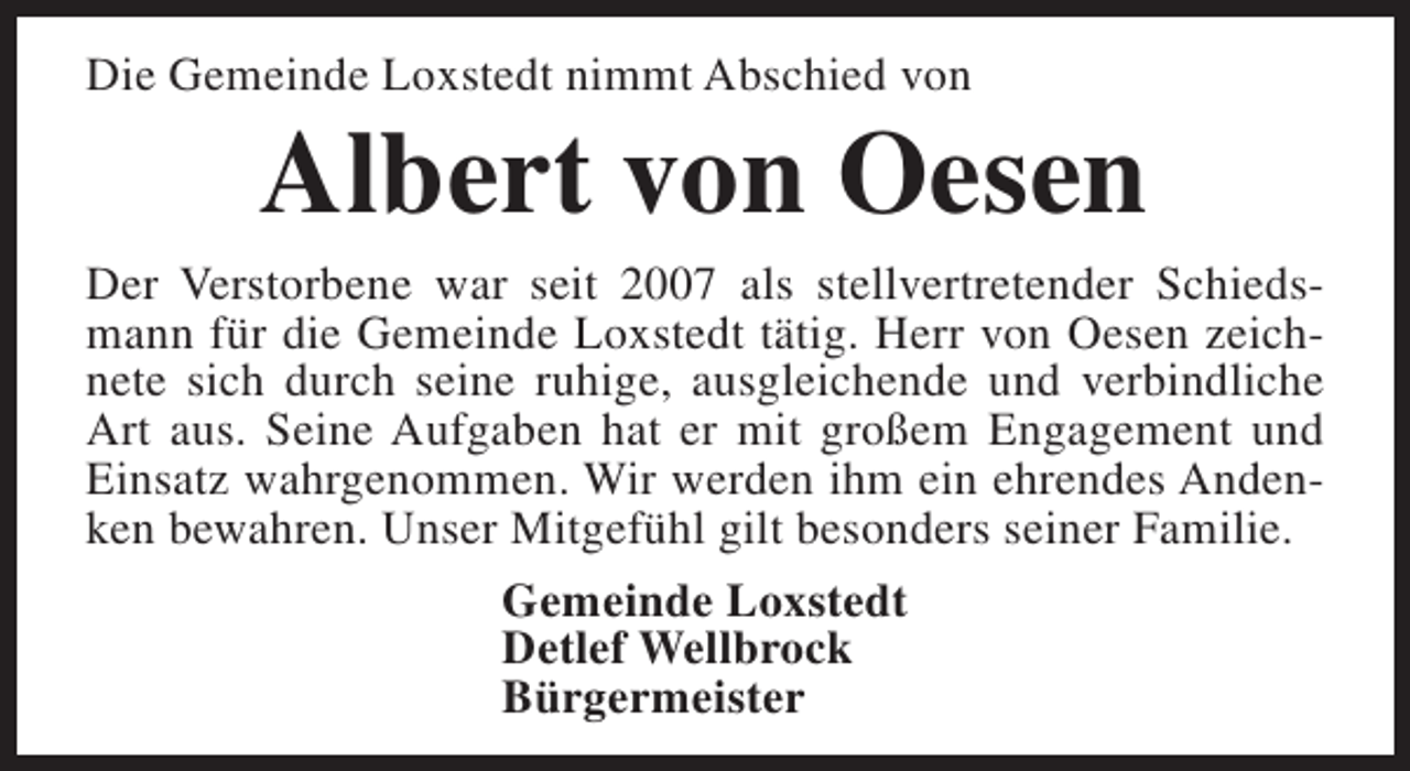 <p>Die Gemeinde Loxstedt nimmt Abschied von</p><p>Albert von Oesen</p><p>Der Verstorbene war seit 2007 als stellvertretender Schiedsmann für die Gemeinde Loxstedt tätig. Herr von Oesen zeichnete sich durch seine ruhige, ausgleichende und verbindliche<br />Art aus. Seine Aufgaben hat er mit großem Engagement und<br />Einsatz wahrgenommen. Wir werden ihm ein ehrendes Andenken bewahren. Unser Mitgefühl gilt besonders seiner Familie.<br />Gemeinde Loxstedt<br />Detlef Wellbrock<br />Bürgermeister</p>