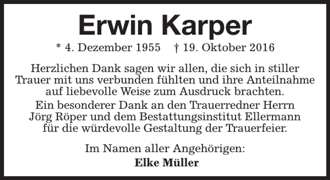 <p>Erwin Karper</p><p>* 4. Dezember 1955</p><p>† 19. Oktober 2016</p><p>Herzlichen Dank sagen wir allen, die sich in stiller<br />Trauer mit uns verbunden fühlten und ihre Anteilnahme<br />auf liebevolle Weise zum Ausdruck brachten.<br />Ein besonderer Dank an den Trauerredner Herrn<br />Jörg Röper und dem Bestattungsinstitut Ellermann<br />für die würdevolle Gestaltung der Trauerfeier.<br />Im Namen aller Angehörigen:<br />Elke Müller</p>