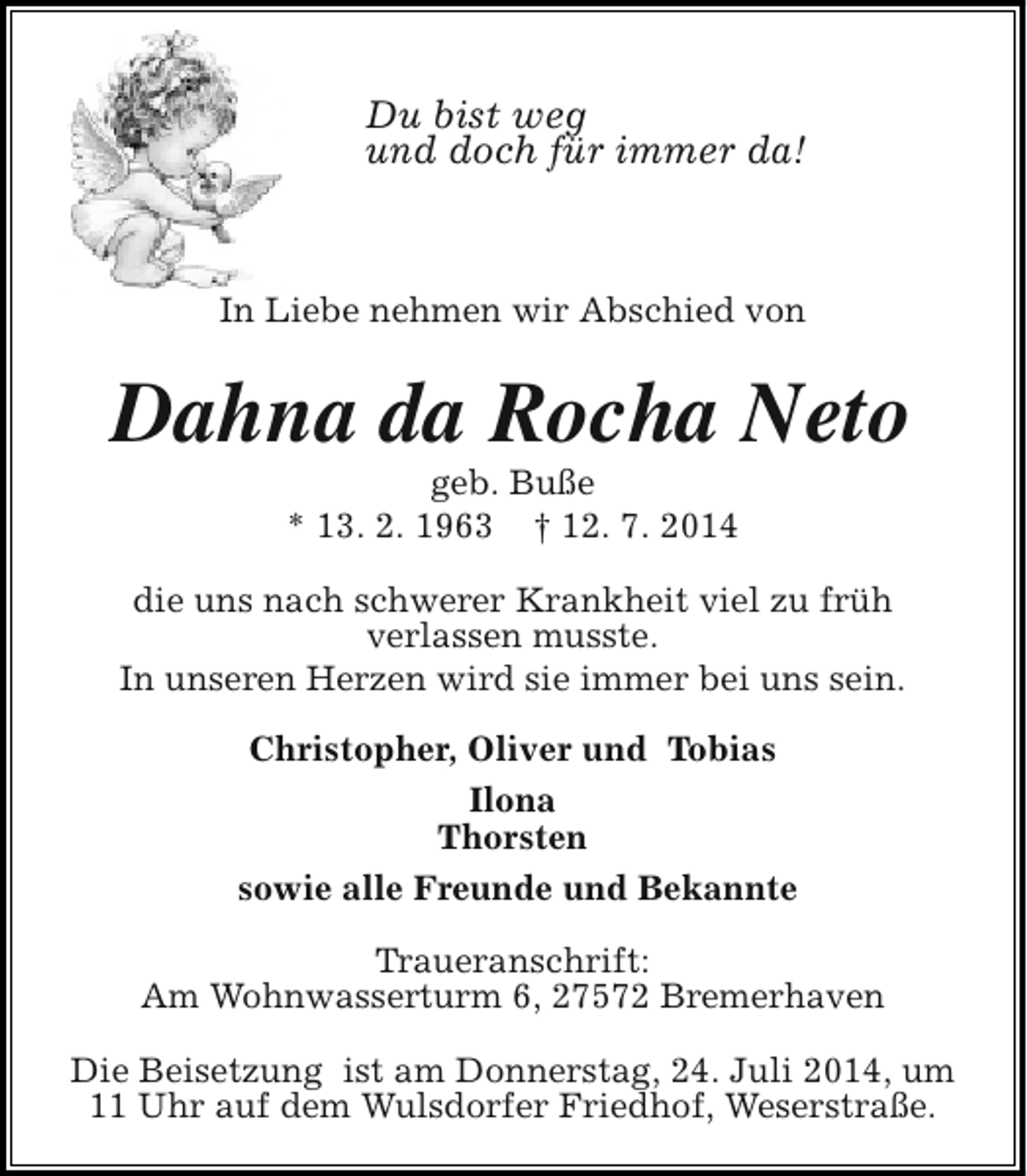 <p>Du bist weg<br />und doch für immer da!</p><p>In Liebe nehmen wir Abschied von</p><p>Dahna da Rocha Neto<br />geb. Buße<br />* 13. 2. 1963 † 12. 7. 2014</p><p>die uns nach schwerer Krankheit viel zu früh<br />verlassen musste.<br />In unseren Herzen wird sie immer bei uns sein.<br />Christopher, Oliver und Tobias<br />Ilona<br />Thorsten<br />sowie alle Freunde und Bekannte<br />Traueranschrift:<br />Am Wohnwasserturm 6, 27572 Bremerhaven<br />Die Beisetzung ist am Donnerstag, 24. Juli 2014, um<br />11 Uhr auf dem Wulsdorfer Friedhof, Weserstraße.</p>