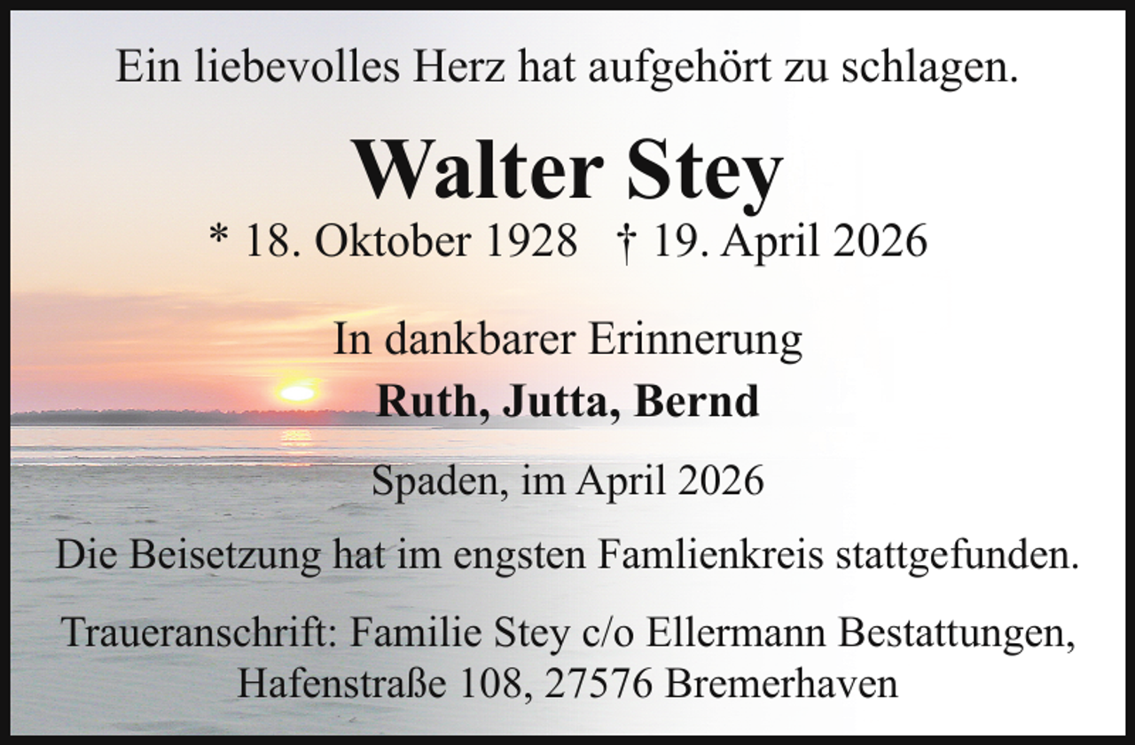 <p>Ein liebevolles Herz hat aufgehört zu schlagen.</p><p>Walter Stey</p><p>* 18. Oktober 1928 † 19. April 2026<br />In dankbarer Erinnerung<br />Ruth, Jutta, Bernd<br />Spaden, im April 2026<br />Die Beisetzung hat im engsten Famlienkreis stattgefunden.<br />Traueranschrift: Familie Stey c/o Ellermann Bestattungen,<br />Hafenstraße 108, 27576 Bremerhaven</p>
