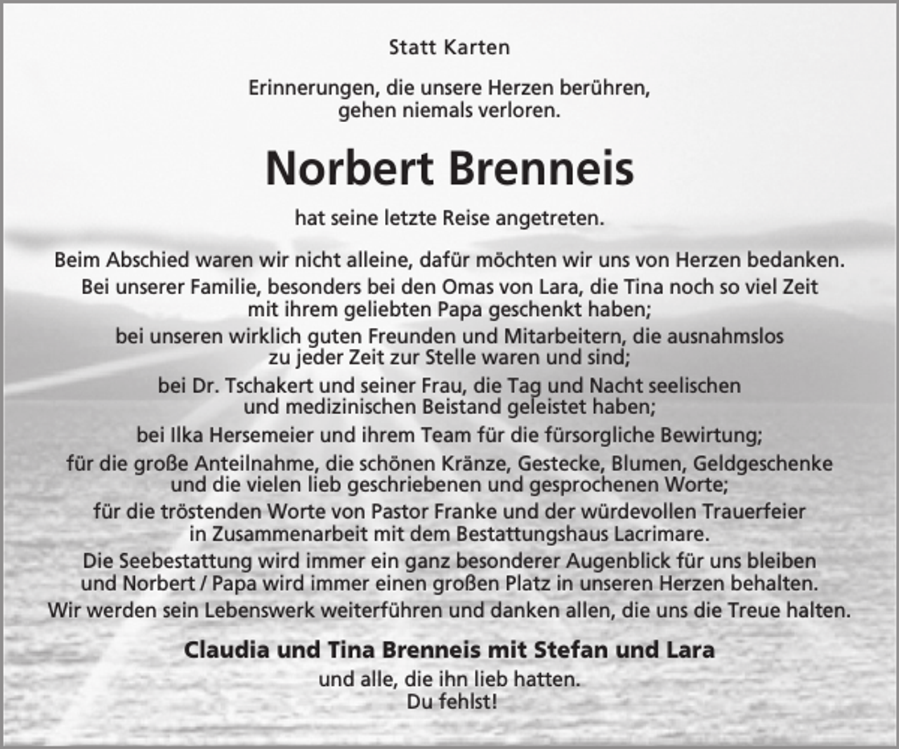 <p>Statt Karten<br />Erinnerungen, die unsere Herzen berühren,<br />gehen niemals verloren.</p><p>Norbert Brenneis<br />hat seine letzte Reise angetreten.<br />Beim Abschied waren wir nicht alleine, dafür möchten wir uns von Herzen bedanken.<br />Bei unserer Familie, besonders bei den Omas von Lara, die Tina noch so viel Zeit<br />mit ihrem geliebten Papa geschenkt haben;<br />bei unseren wirklich guten Freunden und Mitarbeitern, die ausnahmslos<br />zu jeder Zeit zur Stelle waren und sind;<br />bei Dr. Tschakert und seiner Frau, die Tag und Nacht seelischen<br />und medizinischen Beistand geleistet haben;<br />bei Ilka Hersemeier und ihrem Team für die fürsorgliche Bewirtung;<br />für die große Anteilnahme, die schönen Kränze, Gestecke, Blumen, Geldgeschenke<br />und die vielen lieb geschriebenen und gesprochenen Worte;<br />für die tröstenden Worte von Pastor Franke und der würdevollen Trauerfeier<br />in Zusammenarbeit mit dem Bestattungshaus Lacrimare.<br />Die Seebestattung wird immer ein ganz besonderer Augenblick für uns bleiben<br />und Norbert / Papa wird immer einen großen Platz in unseren Herzen behalten.<br />Wir werden sein Lebenswerk weiterführen und danken allen, die uns die Treue halten.</p><p>Claudia und Tina Brenneis mit Stefan und Lara<br />und alle, die ihn lieb hatten.<br />Du fehlst!</p>
