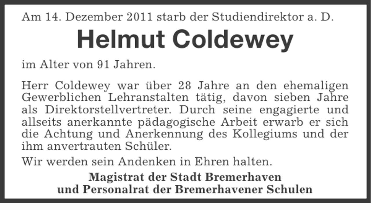 <p>Am 14. Dezember 2011 starb der Studiendirektor a. D.</p><p>Helmut Coldewey<br />im Alter von 91 Jahren.<br />Herr Coldewey war über 28 Jahre an den ehemaligen<br />Gewerblichen Lehranstalten tätig, davon sieben Jahre<br />als Direktorstellvertreter. Durch seine engagierte und<br />allseits anerkannte pädagogische Arbeit erwarb er sich<br />die Achtung und Anerkennung des Kollegiums und der<br />ihm anvertrauten Schüler.<br />Wir werden sein Andenken in Ehren halten.<br />Magistrat der Stadt Bremerhaven<br />und Personalrat der Bremerhavener Schulen</p>