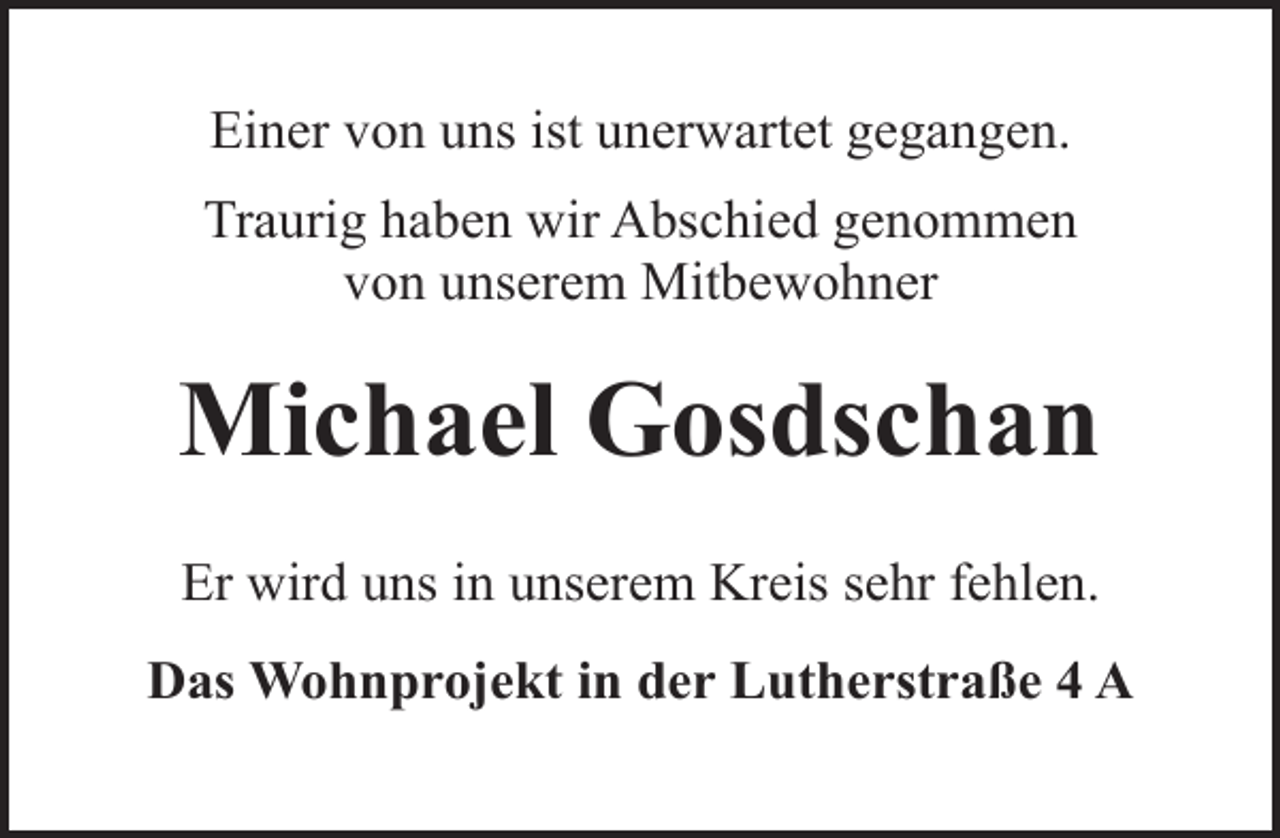 <p>Einer von uns ist unerwartet gegangen.<br />Traurig haben wir Abschied genommen<br />von unserem Mitbewohner</p><p>Michael Gosdschan<br />Er wird uns in unserem Kreis sehr fehlen.<br />Das Wohnprojekt in der Lutherstraße 4 A</p>