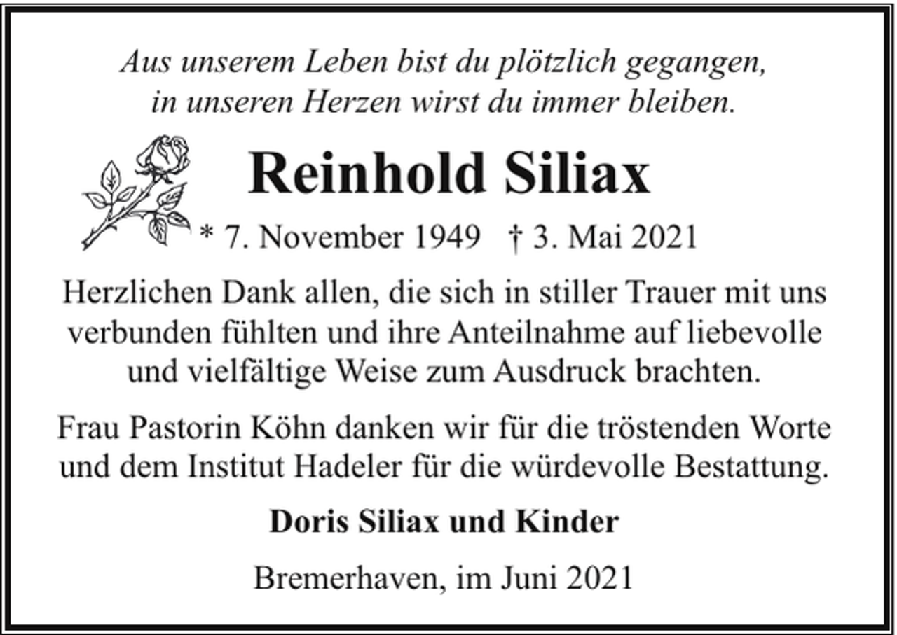 <p>Aus unserem Leben bist du plötzlich gegangen,<br />in unseren Herzen wirst du immer bleiben.</p><p>Reinhold Siliax<br />* 7. November 1949 † 3. Mai 2021<br />Herzlichen Dank allen, die sich in stiller Trauer mit uns<br />verbunden fühlten und ihre Anteilnahme auf liebevolle<br />und vielfältige Weise zum Ausdruck brachten.<br />Frau Pastorin Köhn danken wir für die tröstenden Worte<br />und dem Institut Hadeler für die würdevolle Bestattung.<br />Doris Siliax und Kinder<br />Bremerhaven, im Juni 2021</p>
