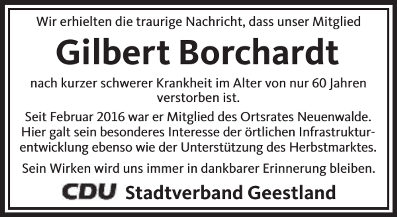 <p>Wir erhielten die traurige Nachricht, dass unser Mitglied</p><p>Gilbert Borchardt</p><p>nach kurzer schwerer Krankheit im Alter von nur 60 Jahren<br />verstorben ist.<br />Seit Februar 2016 war er Mitglied des Ortsrates Neuenwalde.<br />Hier galt sein besonderes Interesse der örtlichen Infrastrukturentwicklung ebenso wie der Unterstützung des Herbstmarktes.<br />Sein Wirken wird uns immer in dankbarer Erinnerung bleiben.</p><p>Stadtverband Geestland</p>