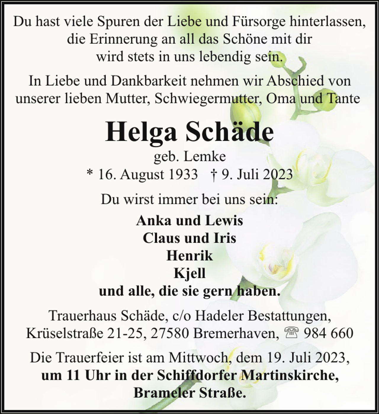 <p>Du hast viele Spuren der Liebe und Fürsorge hinterlassen,<br />die Erinnerung an all das Schöne mit dir<br />wird stets in uns lebendig sein.</p><p>In Liebe und Dankbarkeit nehmen wir Abschied von<br />unserer lieben Mutter, Schwiegermutter, Oma und Tante</p><p>Helga Schäde</p><p>geb. Lemke<br />* 16. August 1933 † 9. Juli 2023<br />Du wirst immer bei uns sein:<br />Anka und Lewis<br />Claus und Iris<br />Henrik<br />Kjell<br />und alle, die sie gern haben.<br />Trauerhaus Schäde, c/o Hadeler Bestattungen,<br />Krüselstraße 21-25, 27580 Bremerhaven, ' 984 660<br />Die Trauerfeier ist am Mittwoch, dem 19. Juli 2023,<br />um 11 Uhr in der Schiffdorfer Martinskirche,<br />Brameler Straße.</p>