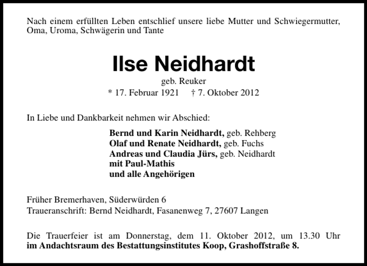 <p>Nach einem erfüllten Leben entschlief unsere liebe Mutter und Schwiegermutter,<br />Oma, Uroma, Schwägerin und Tante</p><p>Ilse Neidhardt</p><p>geb. Reuker<br />* 17. Februar 1921 † 7. Oktober 2012<br />In Liebe und Dankbarkeit nehmen wir Abschied:<br />Bernd und Karin Neidhardt, geb. Rehberg<br />Olaf und Renate Neidhardt, geb. Fuchs<br />Andreas und Claudia Jürs, geb. Neidhardt<br />mit Paul-Mathis<br />und alle Angehörigen<br />Früher Bremerhaven, Süderwürden 6<br />Traueranschrift: Bernd Neidhardt, Fasanenweg 7, 27607 Langen<br />Die Trauerfeier ist am Donnerstag, dem 11. Oktober 2012, um 13.30 Uhr<br />im Andachtsraum des Bestattungsinstitutes Koop, Grashoffstraße 8.</p>