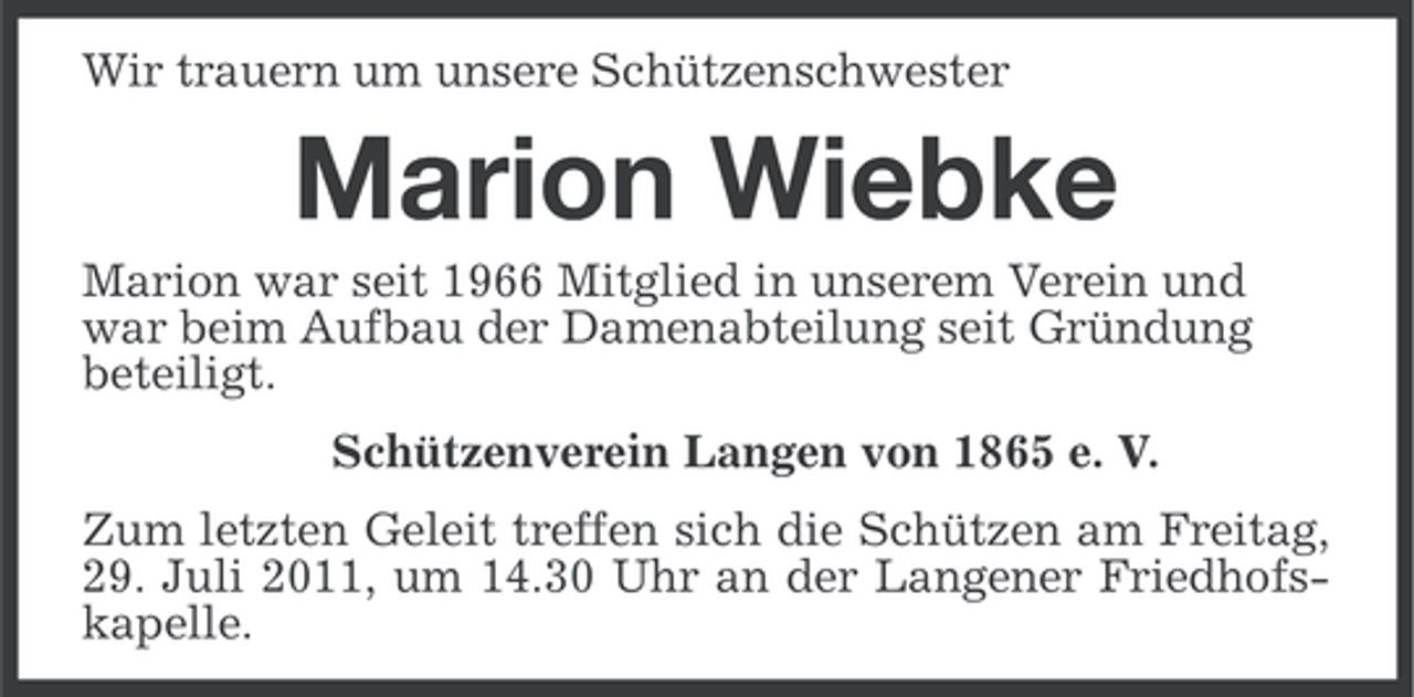 <p>Wir trauern um unsere Schützenschwester</p><p>Marion Wiebke<br />Marion war seit 1966 Mitglied in unserem Verein und<br />war beim Aufbau der Damenabteilung seit Gründung<br />beteiligt.<br />Schützenverein Langen von 1865 e. V.<br />Zum letzten Geleit treffen sich die Schützen am Freitag,<br />29. Juli 2011, um 14.30 Uhr an der Langener Friedhofskapelle.</p>