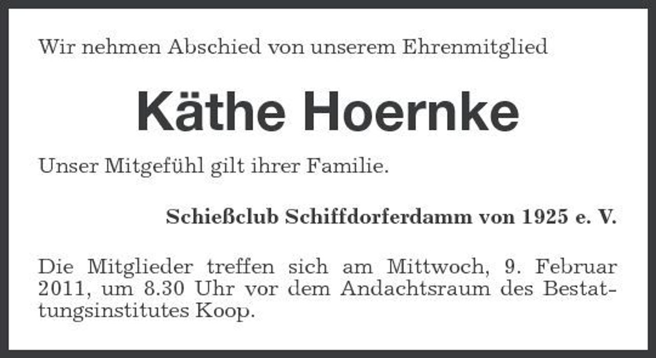 <p>Wir nehmen Abschied von unserem Ehrenmitglied</p><p>Käthe Hoernke<br />Unser Mitgefühl gilt ihrer Familie. Schießclub Schiffdorferdamm von 1925 e. V. Die Mitglieder treffen sich am Mittwoch, 9. Februar 2011, um 8.30 Uhr vor dem Andachtsraum des Bestattungsinstitutes Koop.</p>
