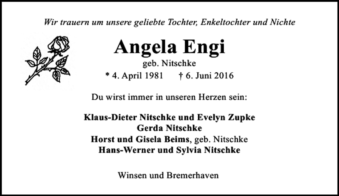 <p>Wir trauern um unsere geliebte Tochter, Enkeltochter und Nichte</p><p>Angela Engi</p><p>geb. Nitschke<br />* 4. April 1981<br />† 6. Juni 2016<br />Du wirst immer in unseren Herzen sein:<br />Klaus-Dieter Nitschke und Evelyn Zupke<br />Gerda Nitschke<br />Horst und Gisela Beims, geb. Nitschke<br />Hans-Werner und Sylvia Nitschke<br />Winsen und Bremerhaven</p>
