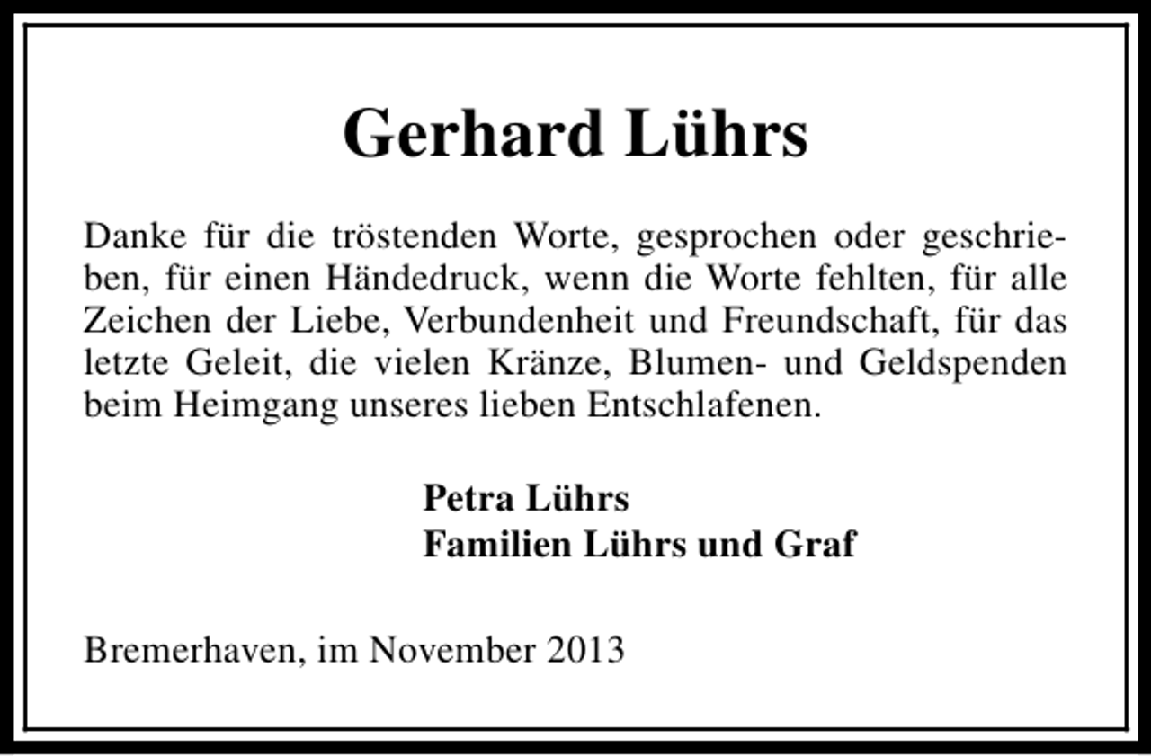 <p>Gerhard Lührs<br />Danke für die tröstenden Worte, gesprochen oder geschrieben, für einen Händedruck, wenn die Worte fehlten, für alle<br />Zeichen der Liebe, Verbundenheit und Freundschaft, für das<br />letzte Geleit, die vielen Kränze, Blumen- und Geldspenden<br />beim Heimgang unseres lieben Entschlafenen.<br />Petra Lührs<br />Familien Lührs und Graf<br />Bremerhaven, im November 2013</p>