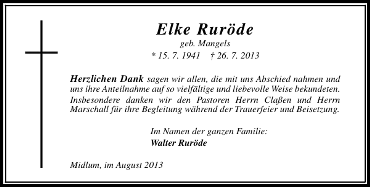 <p>Elke Ruröde</p><p>geb. Mangels<br />* 15. 7. 1941 † 26. 7. 2013</p><p>Herzlichen Dank sagen wir allen, die mit uns Abschied nahmen und<br />uns ihre Anteilnahme auf so vielfältige und liebevolle Weise bekundeten.<br />Insbesondere danken wir den Pastoren Herrn Claßen und Herrn<br />Marschall für ihre Begleitung während der Trauerfeier und Beisetzung.<br />Im Namen der ganzen Familie:<br />Walter Ruröde<br />Midlum, im August 2013</p>