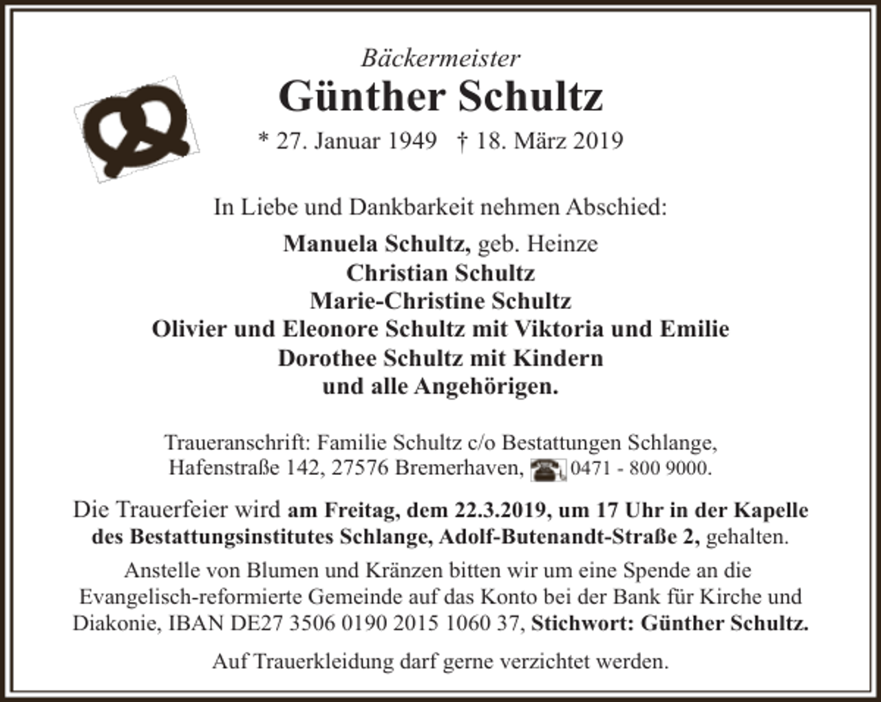 <p>Bäckermeister</p><p>Günther Schultz</p><p>* 27. Januar 1949 † 18. März 2019<br />In Liebe und Dankbarkeit nehmen Abschied:<br />Manuela Schultz, geb. Heinze<br />Christian Schultz<br />Marie-Christine Schultz<br />Olivier und Eleonore Schultz mit Viktoria und Emilie<br />Dorothee Schultz mit Kindern<br />und alle Angehörigen.<br />Traueranschrift: Familie Schultz c/o Bestattungen Schlange,<br />Hafenstraße 142, 27576 Bremerhaven,<br />0471 - 800 9000.</p><p>Die Trauerfeier wird am Freitag, dem 22.3.2019, um 17 Uhr in der Kapelle<br />des Bestattungsinstitutes Schlange, Adolf-Butenandt-Straße 2, gehalten.</p><p>Anstelle von Blumen und Kränzen bitten wir um eine Spende an die<br />Evangelisch-reformierte Gemeinde auf das Konto bei der Bank für Kirche und<br />Diakonie, IBAN DE27 3506 0190 2015 1060 37, Stichwort: Günther Schultz.<br />Auf Trauerkleidung darf gerne verzichtet werden.</p>