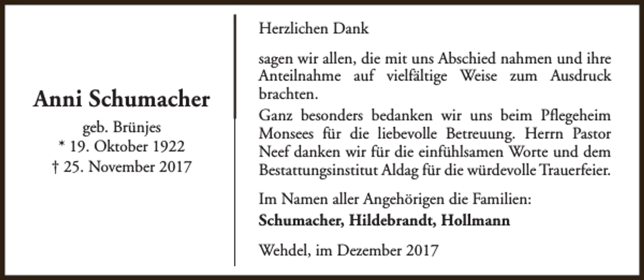 <p>Herzlichen Dank</p><p>Anni Schumacher<br />geb. Brünjes<br />* 19. Oktober 1922<br />† 25. November 2017</p><p>sagen wir allen, die mit uns Abschied nahmen und ihre<br />Anteilnahme auf vielfältige Weise zum Ausdruck<br />brachten.<br />Ganz besonders bedanken wir uns beim Pflegeheim<br />Monsees für die liebevolle Betreuung. Herrn Pastor<br />Neef danken wir für die einfühlsamen Worte und dem<br />Bestattungsinstitut Aldag für die würdevolle Trauerfeier.<br />Im Namen aller Angehörigen die Familien:<br />Schumacher, Hildebrandt, Hollmann<br />Wehdel, im Dezember 2017</p>