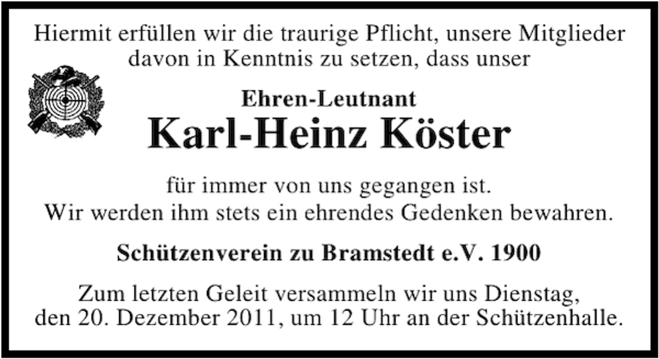 <p>Hiermit erfüllen wir die traurige Pflicht, unsere Mitglieder<br />davon in Kenntnis zu setzen, dass unser<br />Ehren-Leutnant</p><p>Karl-Heinz Köster<br />für immer von uns gegangen ist.<br />Wir werden ihm stets ein ehrendes Gedenken bewahren.<br />Schützenverein zu Bramstedt e.V. 1900<br />Zum letzten Geleit versammeln wir uns Dienstag,<br />den 20. Dezember 2011, um 12 Uhr an der Schützenhalle.</p>