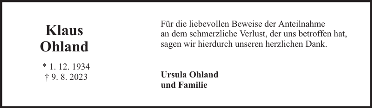 <p>Klaus<br />Ohland<br />* 1. 12. 1934<br />† 9. 8. 2023</p><p>Für die liebevollen Beweise der Anteilnahme<br />an dem schmerzliche Verlust, der uns betroffen hat,<br />sagen wir hierdurch unseren herzlichen Dank.<br />Ursula Ohland<br />und Familie</p>