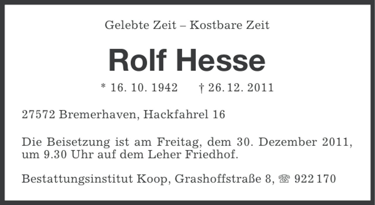 <p>Gelebte Zeit – Kostbare Zeit</p><p>Rolf Hesse<br />* 16. 10. 1942</p><p>† 26. 12. 2011</p><p>27572 Bremerhaven, Hackfahrel 16<br />Die Beisetzung ist am Freitag, dem 30. Dezember 2011,<br />um 9.30 Uhr auf dem Leher Friedhof.<br />Bestattungsinstitut Koop, Grashoffstraße 8, 922 170</p>