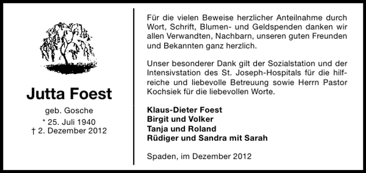 <p>Für die vielen Beweise herzlicher Anteilnahme durch<br />Wort, Schrift, Blumen- und Geldspenden danken wir<br />allen Verwandten, Nachbarn, unseren guten Freunden<br />und Bekannten ganz herzlich.</p><p>Jutta Foest<br />geb. Gosche<br />* 25. Juli 1940<br />† 2. Dezember 2012</p><p>Unser besonderer Dank gilt der Sozialstation und der<br />Intensivstation des St. Joseph-Hospitals für die hilfreiche und liebevolle Betreuung sowie Herrn Pastor<br />Kochsiek für die liebevollen Worte.<br />Klaus-Dieter Foest<br />Birgit und Volker<br />Tanja und Roland<br />Rüdiger und Sandra mit Sarah<br />Spaden, im Dezember 2012</p>
