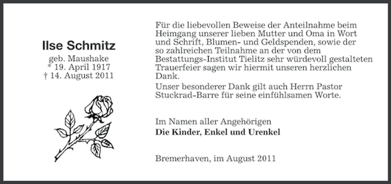 <p>Ilse Schmitz<br />geb. Maushake<br />* 19. April 1917<br />† 14. August 2011</p><p>Für die liebevollen Beweise der Anteilnahme beim<br />Heimgang unserer lieben Mutter und Oma in Wort<br />und Schrift, Blumen- und Geldspenden, sowie der<br />so zahlreichen Teilnahme an der von dem<br />Bestattungs-Institut Tielitz sehr würdevoll gestalteten<br />Trauerfeier sagen wir hiermit unseren herzlichen<br />Dank.<br />Unser besonderer Dank gilt auch Herrn Pastor<br />Stuckrad-Barre für seine einfühlsamen Worte.<br />Im Namen aller Angehörigen<br />Die Kinder, Enkel und Urenkel<br />Bremerhaven, im August 2011</p>