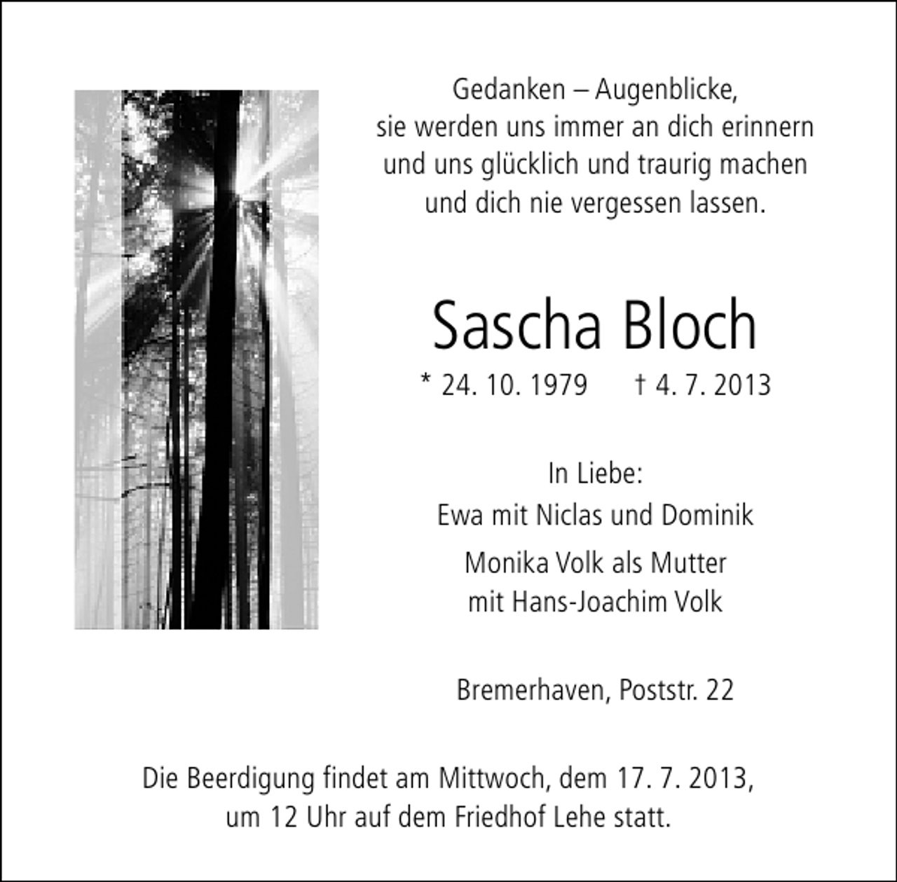 <p>Gedanken – Augenblicke,<br />sie werden uns immer an dich erinnern<br />und uns glücklich und traurig machen<br />und dich nie vergessen lassen.</p>
<p>Sascha Bloch</p>
<p>* 24. 10. 1979</p>
<p>† 4. 7. 2013</p>
<p>In Liebe:<br />Ewa mit Niclas und Dominik<br />Monika Volk als Mutter<br />mit Hans-Joachim Volk<br />Bremerhaven, Poststr. 22<br />Die Beerdigung findet am Mittwoch, dem 17. 7. 2013,<br />um 12 Uhr auf dem Friedhof Lehe statt.</p>
