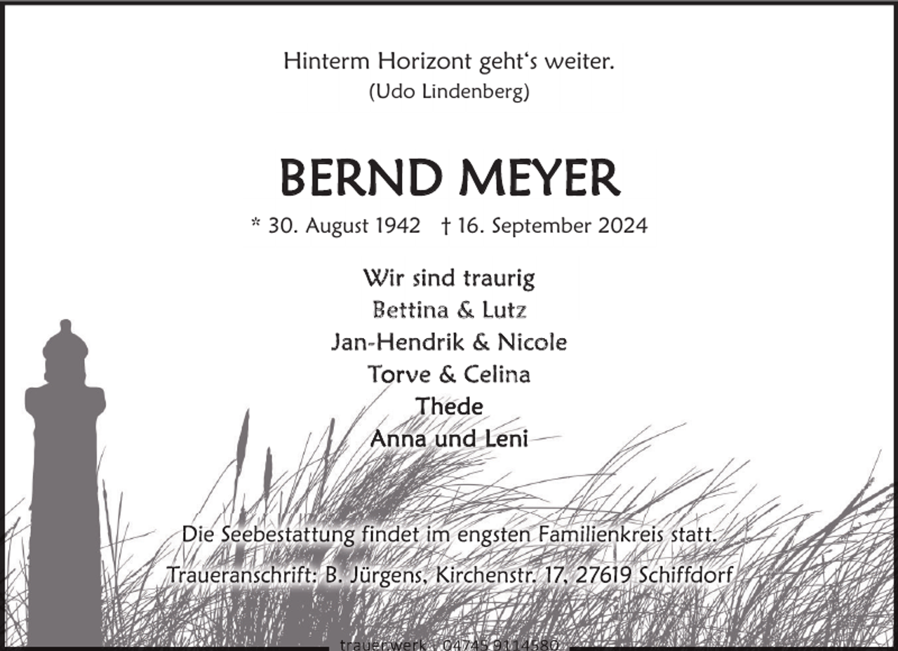 <p>Hinterm Horizont geht‘s weiter.<br />(Udo Lindenberg)</p><p>BERND MEYER</p><p>* 30. August 1942 † 16. September 2024</p><p>W i r si n d t r a u r ig<br />Be t t i n a &amp; L u t z<br />Ja n - H e n d r i k &amp; N i c o l e<br />T ve &amp; Celina</p>