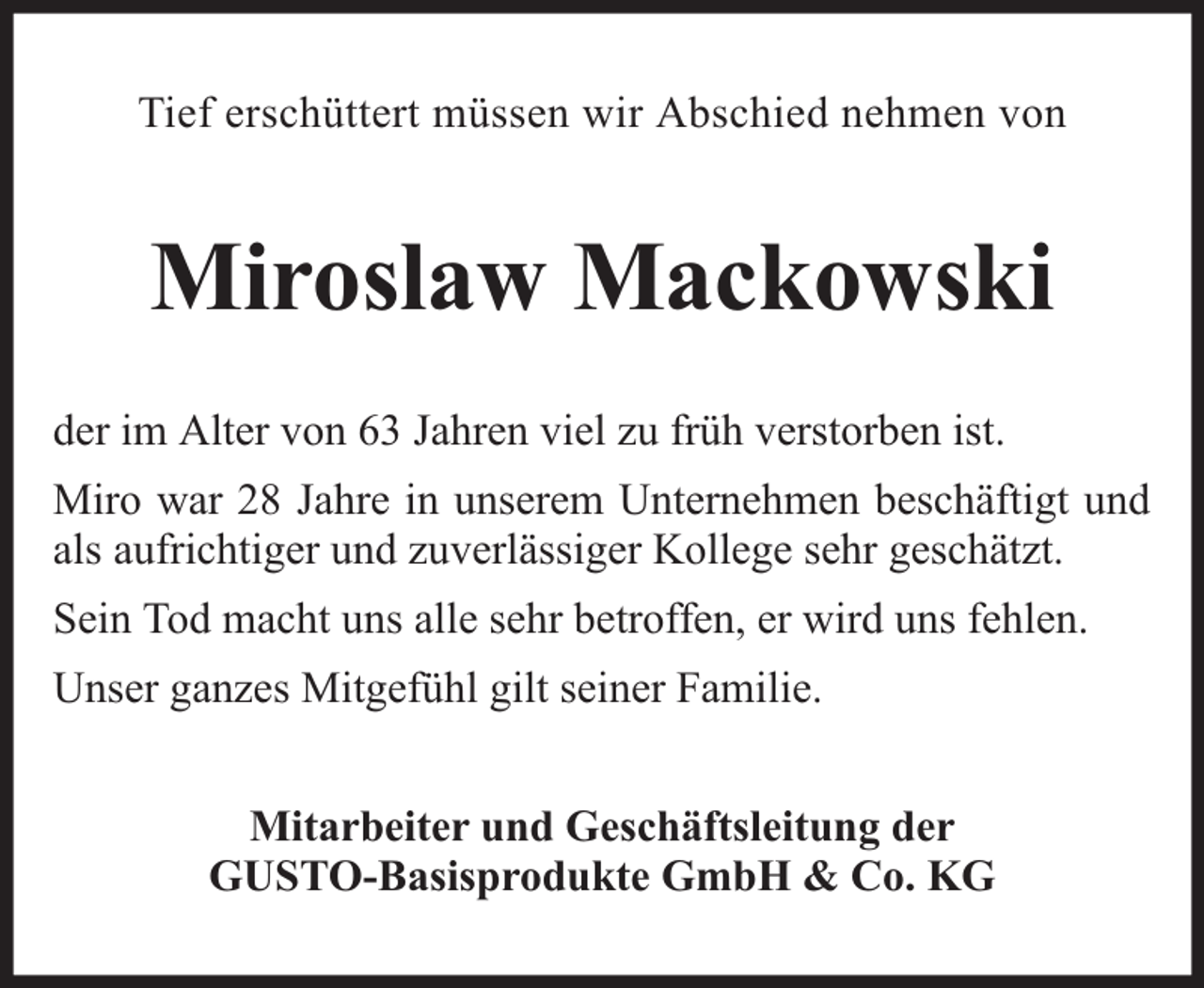<p>Tief erschüttert müssen wir Abschied nehmen von</p><p>Miroslaw Mackowski<br />der im Alter von 63 Jahren viel zu früh verstorben ist.<br />Miro war 28 Jahre in unserem Unternehmen beschäftigt und<br />als aufrichtiger und zuverlässiger Kollege sehr geschätzt.<br />Sein Tod macht uns alle sehr betroffen, er wird uns fehlen.<br />Unser ganzes Mitgefühl gilt seiner Familie.<br />Mitarbeiter und Geschäftsleitung der<br />GUSTO-Basisprodukte GmbH &amp; Co. KG</p>