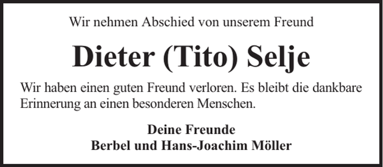 <p>Wir nehmen Abschied von unserem Freund</p><p>Dieter (Tito) Selje<br />Wir haben einen guten Freund verloren. Es bleibt die dankbare<br />Erinnerung an einen besonderen Menschen.<br />Deine Freunde<br />Berbel und Hans-Joachim Möller</p>