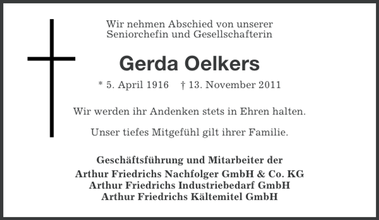 <p>Wir nehmen Abschied von unserer<br />Seniorchefin und Gesellschafterin</p><p>Gerda Oelkers<br />* 5. April 1916</p><p>† 13. November 2011</p><p>Wir werden ihr Andenken stets in Ehren halten.<br />Unser tiefes Mitgefühl gilt ihrer Familie.<br />Geschäftsführung und Mitarbeiter der<br />Arthur Friedrichs Nachfolger GmbH &amp; Co. KG<br />Arthur Friedrichs Industriebedarf GmbH<br />Arthur Friedrichs Kältemitel GmbH</p>