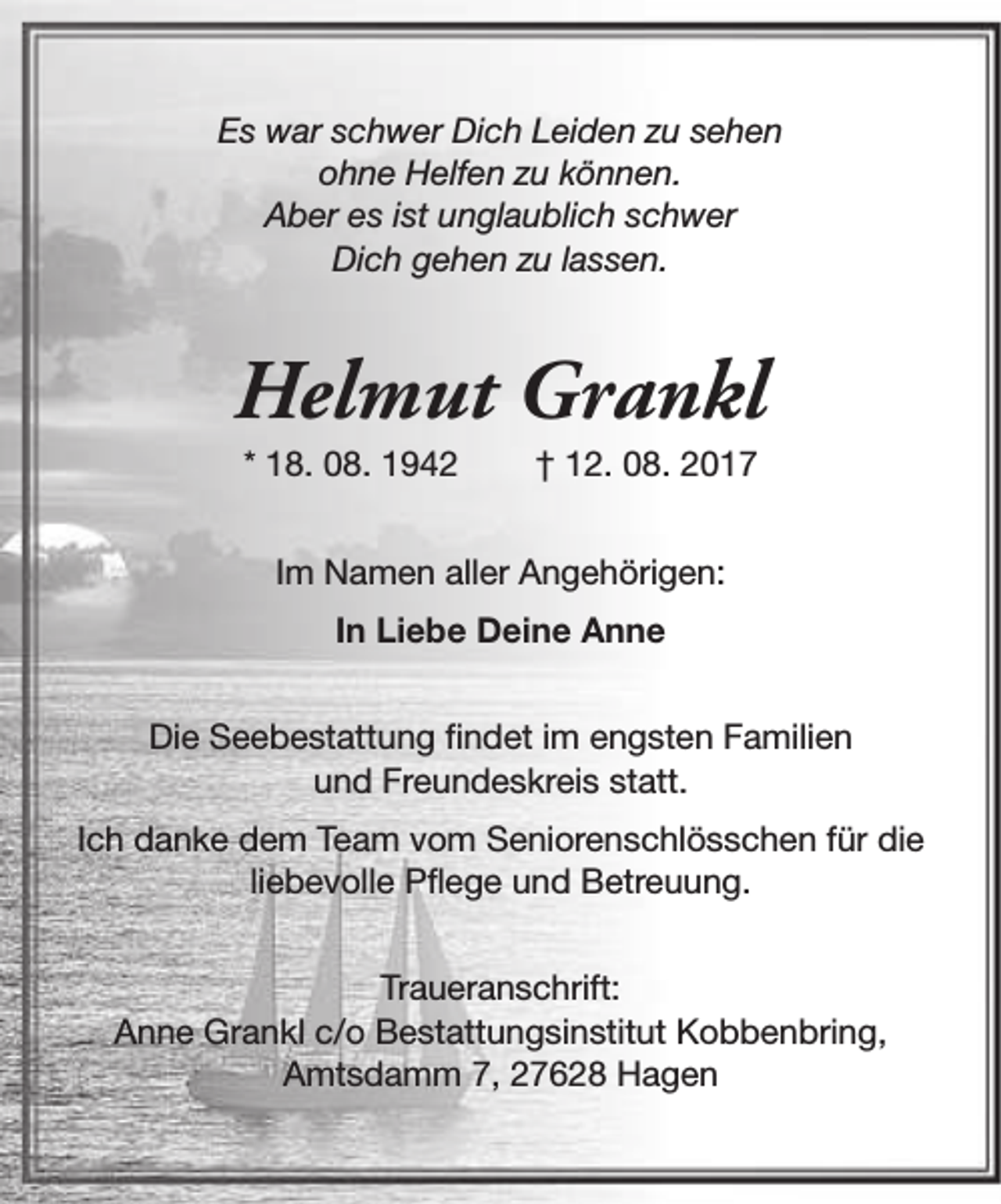 <p>Es war schwer Dich Leiden zu sehen<br />ohne Helfen zu können.<br />Aber es ist unglaublich schwer<br />Dich gehen zu lassen.</p><p>Helmut Grankl<br />* 18. 08. 1942</p><p>† 12. 08. 2017</p><p>Im Namen aller Angehörigen:<br />In Liebe Deine Anne<br />Die Seebestattung findet im engsten Familien<br />und Freundeskreis statt.<br />Ich danke dem Team vom Seniorenschlösschen für die<br />liebevolle Pflege und Betreuung.<br />Traueranschrift:<br />Anne Grankl c/o Bestattungsinstitut Kobbenbring,<br />Amtsdamm 7, 27628 Hagen</p>