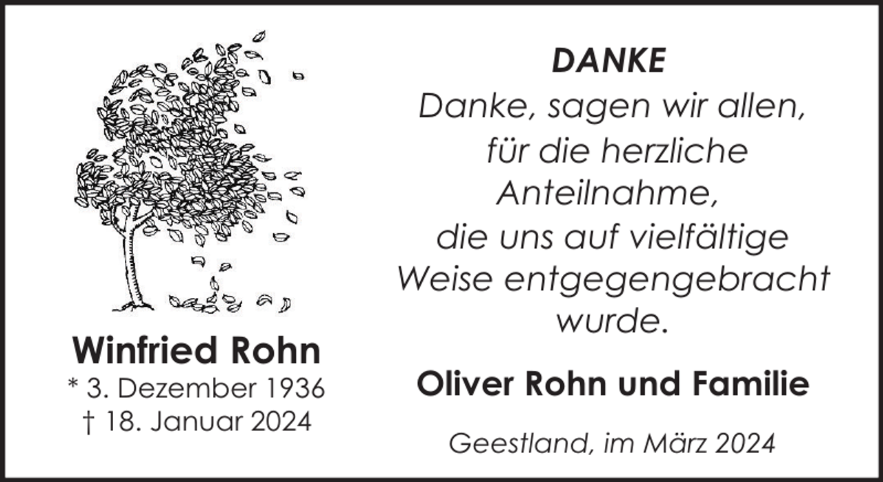<p>Winfried Rohn</p><p>* 3. Dezember 1936<br />† 18. Januar 2024</p><p>DANKE<br />Danke, sagen wir allen,<br />für die herzliche<br />Anteilnahme,<br />die uns auf vielfältige<br />Weise entgegengebracht<br />wurde.<br />Oliver Rohn und Familie<br />Geestland, im März 2024</p>