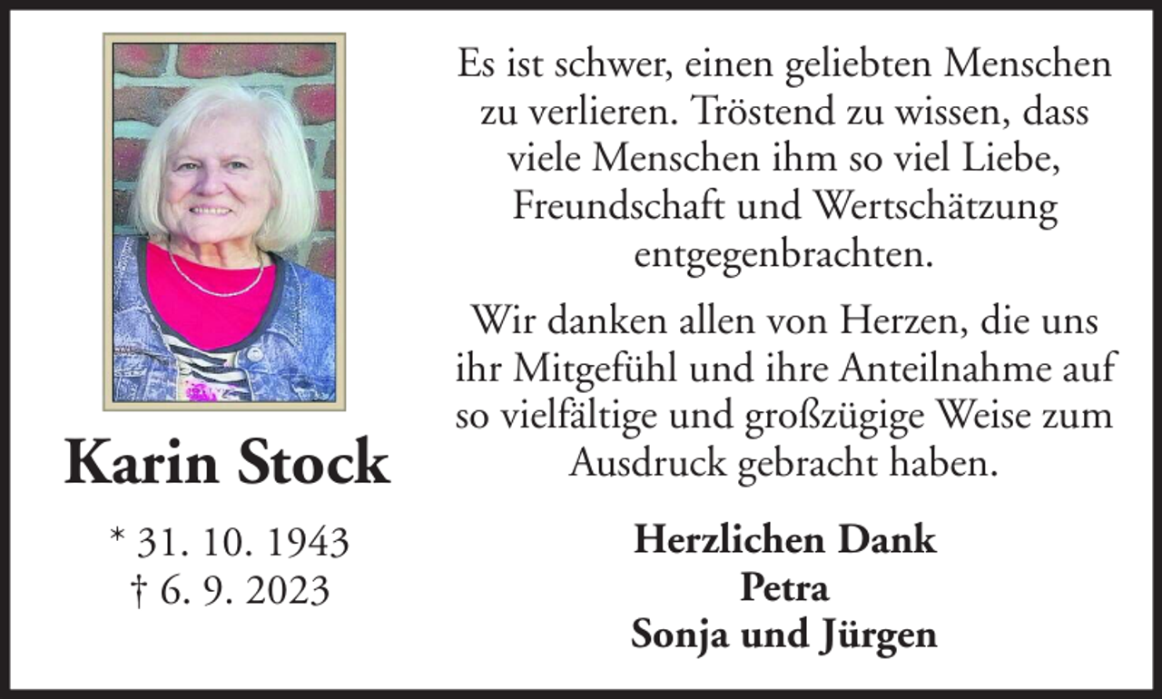 <p>Es ist schwer, einen geliebten Menschen<br />zu verlieren. Tröstend zu wissen, dass<br />viele Menschen ihm so viel Liebe,<br />Freundschaft und Wertschätzung<br />entgegenbrachten.</p><p>Karin Stock<br />* 31. 10. 1943<br />† 6. 9. 2023</p><p>Wir danken allen von Herzen, die uns<br />ihr Mitgefühl und ihre Anteilnahme auf<br />so vielfältige und großzügige Weise zum<br />Ausdruck gebracht haben.<br />Herzlichen Dank<br />Petra<br />Sonja und Jürgen</p>
