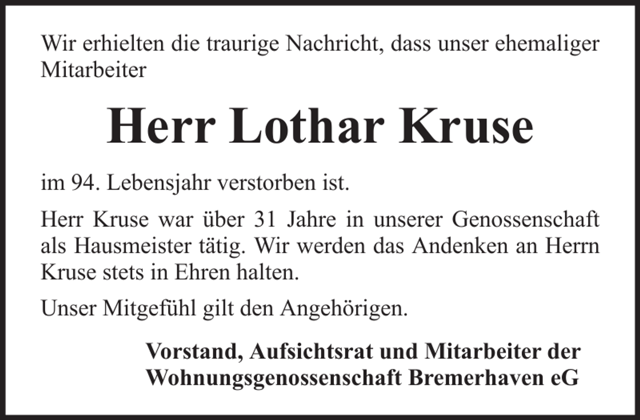 <p>Wir erhielten die traurige Nachricht, dass unser ehemaliger<br />Mitarbeiter</p><p>Herr Lothar Kruse<br />im 94. Lebensjahr verstorben ist.<br />Herr Kruse war über 31 Jahre in unserer Genossenschaft<br />als Hausmeister tätig. Wir werden das Andenken an Herrn<br />Kruse stets in Ehren halten.<br />Unser Mitgefühl gilt den Angehörigen.<br />Vorstand, Aufsichtsrat und Mitarbeiter der<br />Wohnungsgenossenschaft Bremerhaven eG</p>