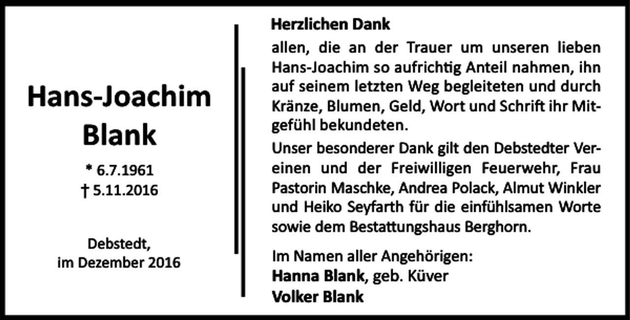 <p>Hans-Joachim<br />Blank<br />* 6.7.1961<br />† 5.11.2016<br />Debstedt,<br />im Dezember 2016</p><p>Herzlichen Dank<br />allen, die an der Trauer um unseren lieben<br />Hans-Joachim so aufrich g Anteil nahmen, ihn<br />auf seinem letzten Weg begleiteten und durch<br />Kränze, Blumen, Geld, Wort und Schri ihr Mitgefühl bekundeten.<br />Unser besonderer Dank gilt den Debstedter Vereinen und der Freiwilligen Feuerwehr, Frau<br />Pastorin Maschke, Andrea Polack, Almut Winkler<br />und Heiko Seyfarth für die einfühlsamen Worte<br />sowie dem Besta ungshaus Berghorn.<br />Im Namen aller Angehörigen:<br />Hanna Blank, geb. Küver<br />Volker Blank</p>