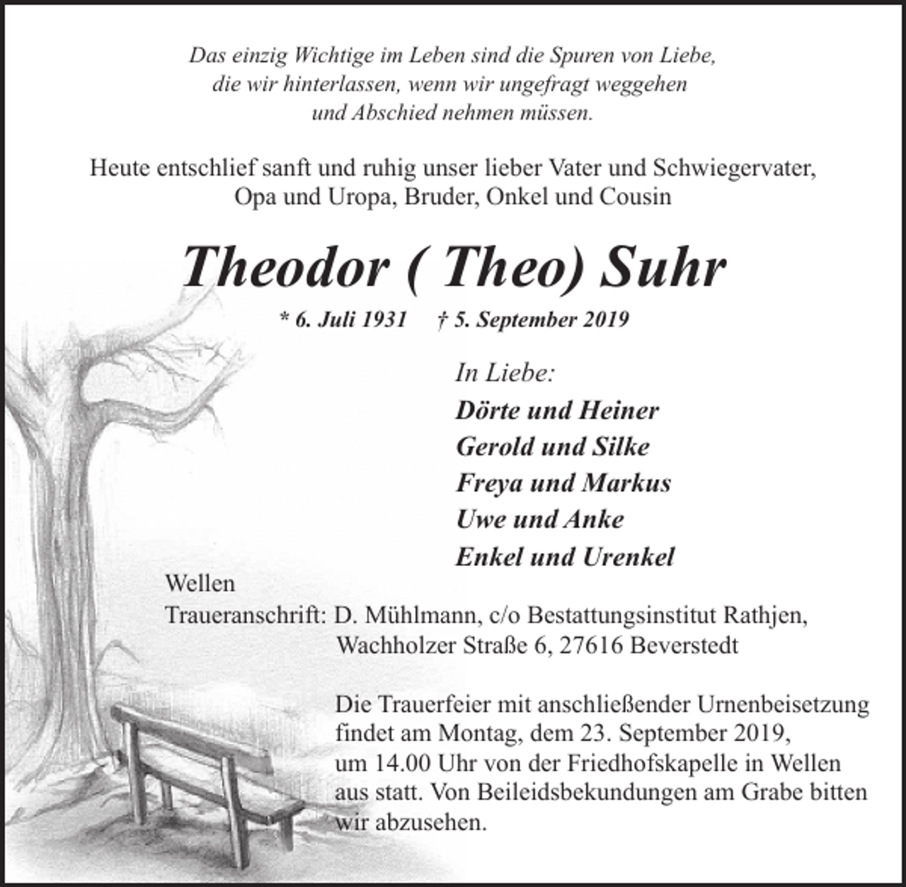<p>Das einzig Wichtige im Leben sind die Spuren von Liebe,<br />die wir hinterlassen, wenn wir ungefragt weggehen<br />und Abschied nehmen müssen.</p><p>Heute entschlief sanft und ruhig unser lieber Vater und Schwiegervater,<br />Opa und Uropa, Bruder, Onkel und Cousin</p><p>Theodor ( Theo) Suhr<br />* 6. Juli 1931</p><p>† 5. September 2019</p><p>In Liebe:<br />Dörte und Heiner<br />Gerold und Silke<br />Freya und Markus<br />Uwe und Anke<br />Enkel und Urenkel</p><p>Wellen<br />Traueranschrift: D. Mühlmann, c/o Bestattungsinstitut Rathjen,<br />Wachholzer Straße 6, 27616 Beverstedt<br />Die Trauerfeier mit anschließender Urnenbeisetzung<br />findet am Montag, dem 23. September 2019,<br />um 14.00 Uhr von der Friedhofskapelle in Wellen<br />aus statt. Von Beileidsbekundungen am Grabe bitten<br />wir abzusehen.</p>