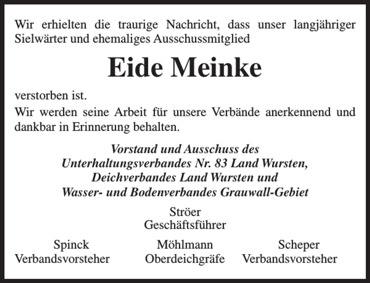 <p>Wir erhielten die traurige Nachricht, dass unser langjähriger<br />Sielwärter und ehemaliges Ausschussmitglied</p><p>Eide Meinke<br />verstorben ist.<br />Wir werden seine Arbeit für unsere Verbände anerkennend und<br />dankbar in Erinnerung behalten.<br />Vorstand und Ausschuss des<br />Unterhaltungsverbandes Nr. 83 Land Wursten,<br />Deichverbandes Land Wursten und<br />Wasser- und Bodenverbandes Grauwall-Gebiet<br />Ströer<br />Geschäftsführer<br />Spinck<br />Verbandsvorsteher</p><p>Möhlmann<br />Oberdeichgräfe</p><p>Scheper<br />Verbandsvorsteher</p>