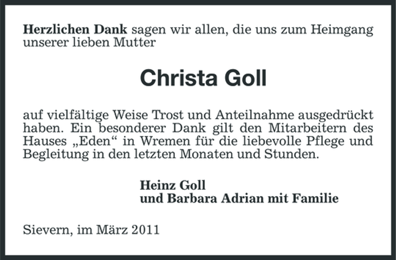 <p>Herzlichen Dank sagen wir allen, die uns zum Heimgang unserer lieben Mutter</p><p>Christa Goll<br />auf vielfältige Weise Trost und Anteilnahme ausgedrückt haben. Ein besonderer Dank gilt den Mitarbeitern des Hauses „Eden“ in Wremen für die liebevolle Pflege und Begleitung in den letzten Monaten und Stunden. Heinz Goll und Barbara Adrian mit Familie Sievern, im März 2011</p>