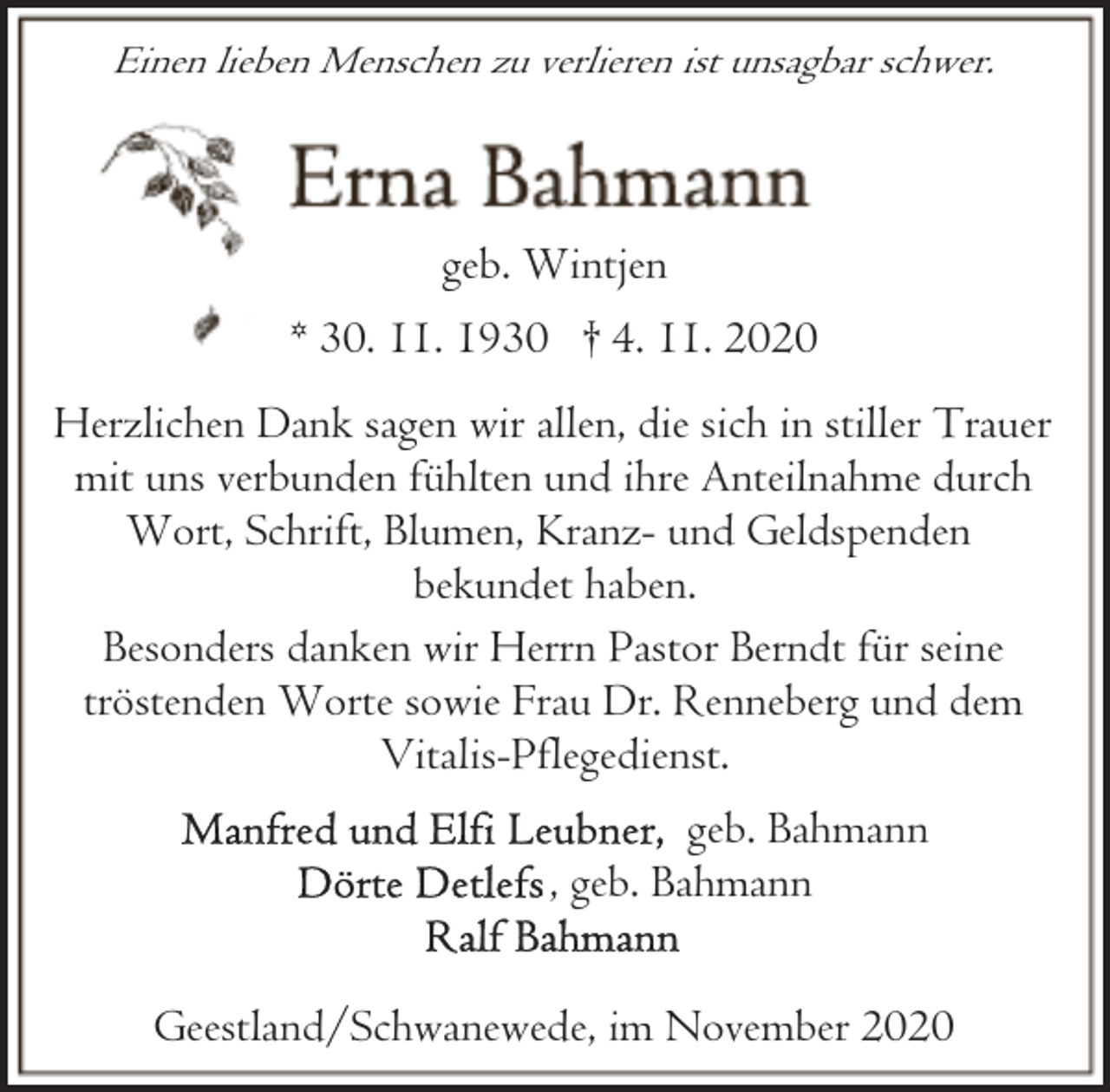 <p>Einen lieben Menschen zu verlieren ist unsagbar schwer.</p><p>geb. Wintjen<br />* 30. 11. 1930 † 4. 11. 2020<br />Herzlichen Dank sagen wir allen, die sich in stiller Trauer<br />mit uns verbunden fühlten und ihre Anteilnahme durch<br />Wort, Schrift, Blumen, Kranz- und Geldspenden<br />bekundet haben.<br />Besonders danken wir Herrn Pastor Berndt für seine<br />tröstenden Worte sowie Frau Dr. Renneberg und dem<br />Vitalis-Pflegedienst.<br />geb. Bahmann<br />, geb. Bahmann<br />Geestland/Schwanewede, im November 2020</p>