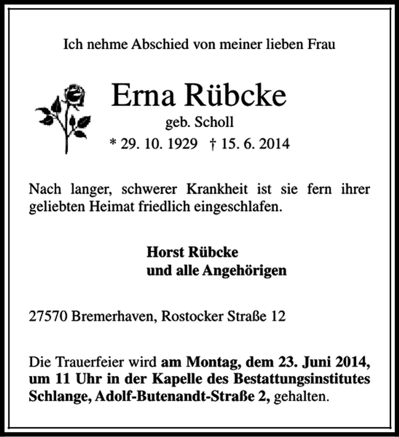 <p>Ich nehme Abschied von meiner lieben Frau</p><p>Erna Rübcke</p><p>geb. Scholl<br />* 29. 10. 1929 † 15. 6. 2014<br />Nach langer, schwerer Krankheit ist sie fern ihrer<br />geliebten Heimat friedlich eingeschlafen.<br />Horst Rübcke<br />und alle Angehörigen<br />27570 Bremerhaven, Rostocker Straße 12<br />Die Trauerfeier wird am Montag, dem 23. Juni 2014,<br />um 11 Uhr in der Kapelle des Bestattungsinstitutes<br />Schlange, Adolf-Butenandt-Straße 2, gehalten.</p>