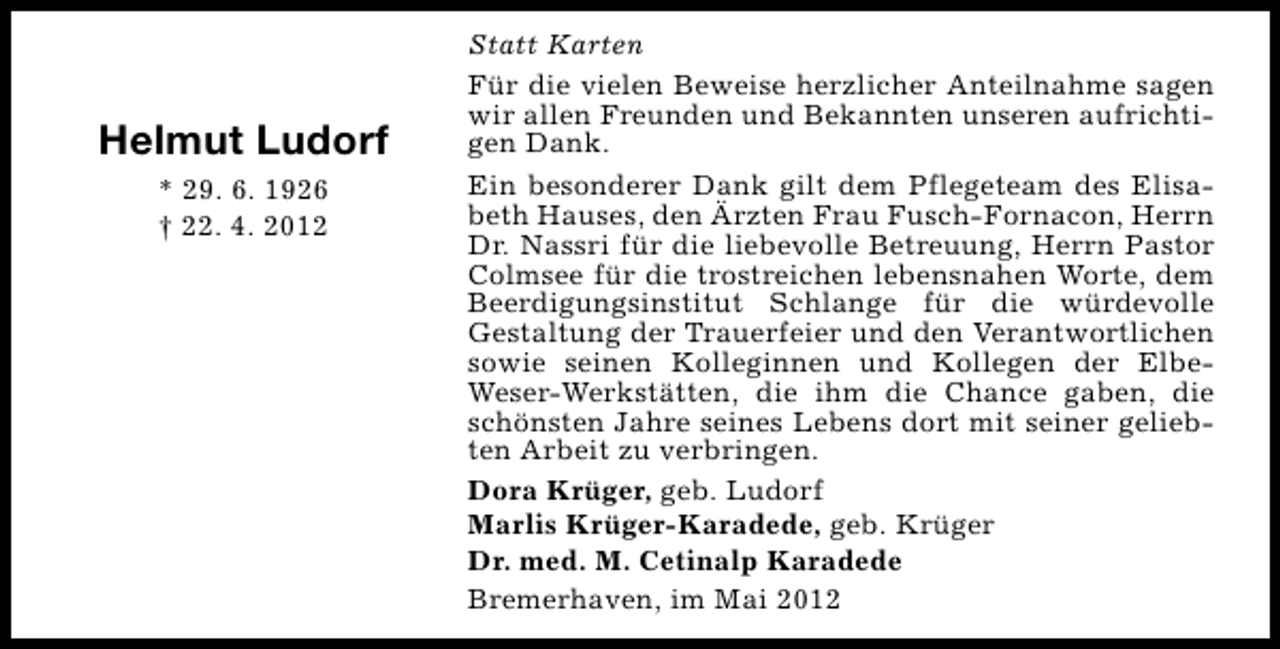 <p>Helmut Ludorf<br />* 29. 6. 1926<br />† 22. 4. 2012</p><p>Statt Karten<br />Für die vielen Beweise herzlicher Anteilnahme sagen<br />wir allen Freunden und Bekannten unseren aufrichtigen Dank.<br />Ein besonderer Dank gilt dem Pflegeteam des Elisabeth Hauses, den Ärzten Frau Fusch-Fornacon, Herrn<br />Dr. Nassri für die liebevolle Betreuung, Herrn Pastor<br />Colmsee für die trostreichen lebensnahen Worte, dem<br />Beerdigungsinstitut Schlange für die würdevolle<br />Gestaltung der Trauerfeier und den Verantwortlichen<br />sowie seinen Kolleginnen und Kollegen der ElbeWeser-Werkstätten, die ihm die Chance gaben, die<br />schönsten Jahre seines Lebens dort mit seiner geliebten Arbeit zu verbringen.<br />Dora Krüger, geb. Ludorf<br />Marlis Krüger-Karadede, geb. Krüger<br />Dr. med. M. Cetinalp Karadede<br />Bremerhaven, im Mai 2012</p>