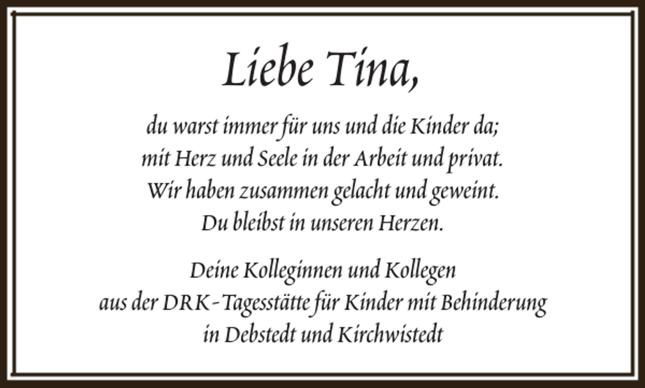 <p>Liebe Tina,</p><p>du warst immer für uns und die Kinder da;<br />mit Herz und Seele in der Arbeit und privat.<br />Wir haben zusammen gelacht und geweint.<br />Du bleibst in unseren Herzen.<br />Deine Kolleginnen und Kollegen<br />aus der DRK-Tagesstätte für Kinder mit Behinderung<br />in Debstedt und Kirchwistedt</p>