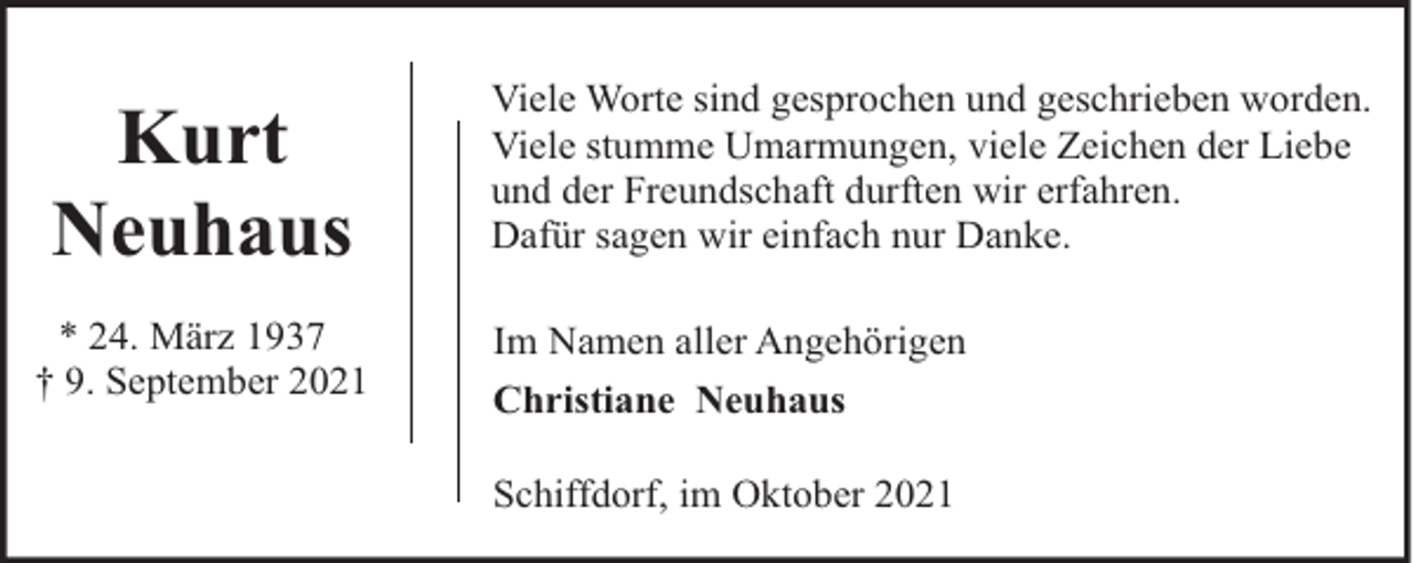 <p>Kurt<br />Neuhaus<br />* 24. März 1937<br />† 9. September 2021</p><p>Viele Worte sind gesprochen und geschrieben worden.<br />Viele stumme Umarmungen, viele Zeichen der Liebe<br />und der Freundschaft durften wir erfahren.<br />Dafür sagen wir einfach nur Danke.<br />Im Namen aller Angehörigen<br />Christiane Neuhaus<br />Schiffdorf, im Oktober 2021</p>