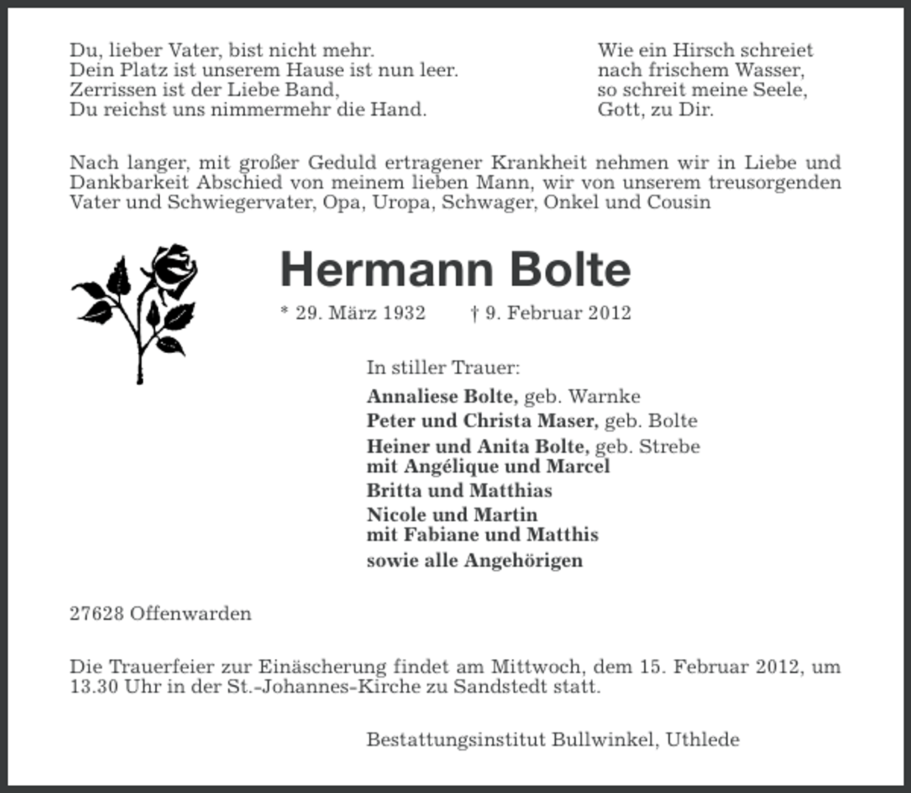 <p>Du, lieber Vater, bist nicht mehr.<br />Dein Platz ist unserem Hause ist nun leer.<br />Zerrissen ist der Liebe Band,<br />Du reichst uns nimmermehr die Hand.</p><p>Wie ein Hirsch schreiet<br />nach frischem Wasser,<br />so schreit meine Seele,<br />Gott, zu Dir.</p><p>Nach langer, mit großer Geduld ertragener Krankheit nehmen wir in Liebe und<br />Dankbarkeit Abschied von meinem lieben Mann, wir von unserem treusorgenden<br />Vater und Schwiegervater, Opa, Uropa, Schwager, Onkel und Cousin</p><p>Hermann Bolte<br />* 29. März 1932</p><p>† 9. Februar 2012</p><p>In stiller Trauer:<br />Annaliese Bolte, geb. Warnke<br />Peter und Christa Maser, geb. Bolte<br />Heiner und Anita Bolte, geb. Strebe<br />mit Angélique und Marcel<br />Britta und Matthias<br />Nicole und Martin<br />mit Fabiane und Matthis<br />sowie alle Angehörigen<br />27628 Offenwarden<br />Die Trauerfeier zur Einäscherung findet am Mittwoch, dem 15. Februar 2012, um<br />13.30 Uhr in der St.-Johannes-Kirche zu Sandstedt statt.<br />Bestattungsinstitut Bullwinkel, Uthlede</p>