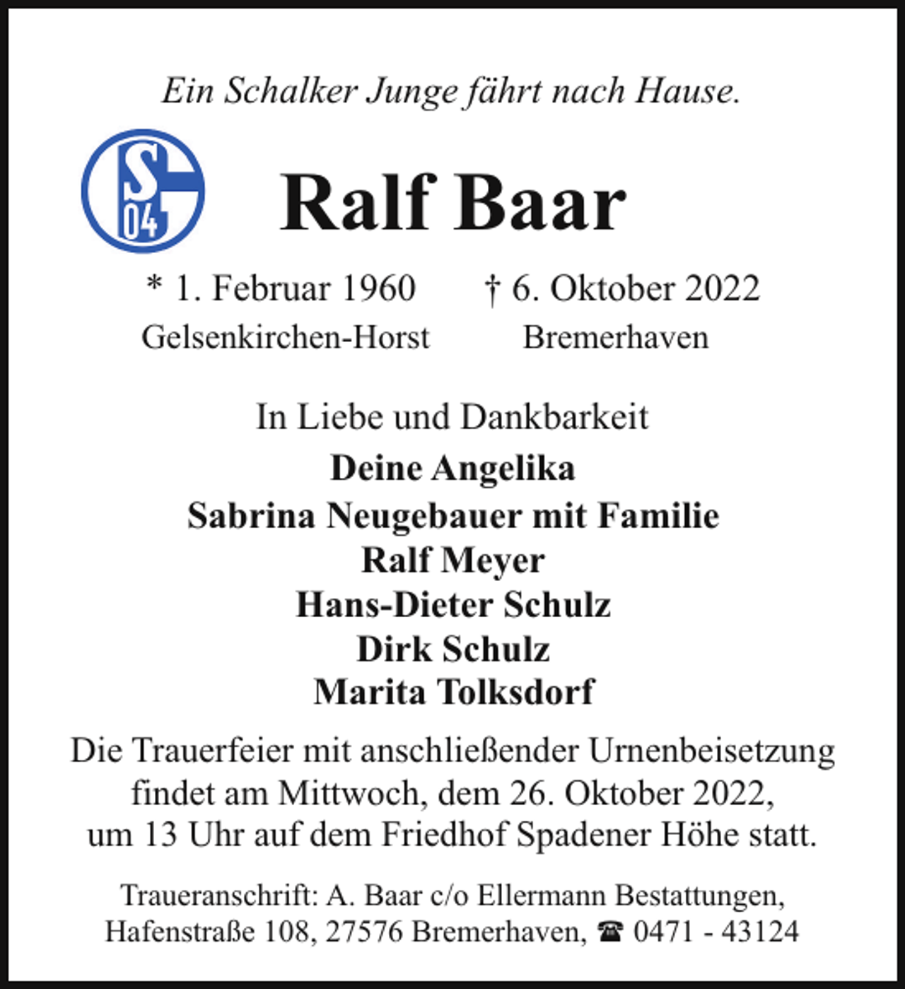 <p>Ein Schalker Junge fährt nach Hause.</p><p>Ralf Baar<br />* 1. Februar 1960</p><p>† 6. Oktober 2022</p><p>Gelsenkirchen-Horst</p><p>Bremerhaven</p><p>In Liebe und Dankbarkeit<br />Deine Angelika<br />Sabrina Neugebauer mit Familie<br />Ralf Meyer<br />Hans-Dieter Schulz<br />Dirk Schulz<br />Marita Tolksdorf<br />Die Trauerfeier mit anschließender Urnenbeisetzung<br />findet am Mittwoch, dem 26. Oktober 2022,<br />um 13 Uhr auf dem Friedhof Spadener Höhe statt.<br />Traueranschrift: A. Baar c/o Ellermann Bestattungen,<br />Hafenstraße 108, 27576 Bremerhaven, ( 0471 - 43124</p>