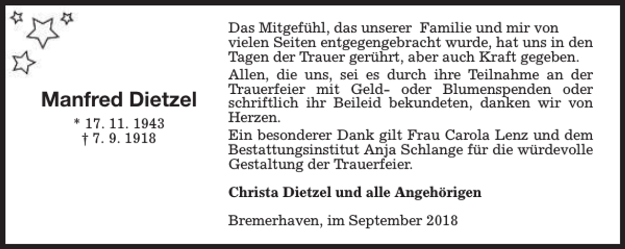 <p>Manfred Dietzel<br />* 17. 11. 1943<br />† 7. 9. 1918</p><p>Das Mitgefühl, das unserer Familie und mir von<br />vielen Seiten entgegengebracht wurde, hat uns in den<br />Tagen der Trauer gerührt, aber auch Kraft gegeben.<br />Allen, die uns, sei es durch ihre Teilnahme an der<br />Trauerfeier mit Geld- oder Blumenspenden oder<br />schriftlich ihr Beileid bekundeten, danken wir von<br />Herzen.<br />Ein besonderer Dank gilt Frau Carola Lenz und dem<br />Bestattungsinstitut Anja Schlange für die würdevolle<br />Gestaltung der Trauerfeier.<br />Christa Dietzel und alle Angehörigen<br />Bremerhaven, im September 2018</p>