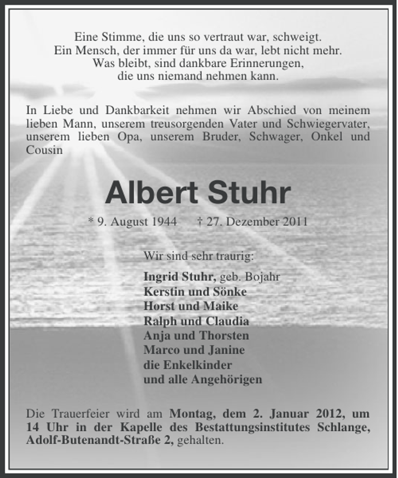 <p>Eine Stimme, die uns so vertraut war, schweigt.<br />Ein Mensch, der immer für uns da war, lebt nicht mehr.<br />Was bleibt, sind dankbare Erinnerungen,<br />die uns niemand nehmen kann.<br />In Liebe und Dankbarkeit nehmen wir Abschied von meinem<br />lieben Mann, unserem treusorgenden Vater und Schwiegervater,<br />unserem lieben Opa, unserem Bruder, Schwager, Onkel und<br />Cousin</p><p>Albert Stuhr<br />* 9. August 1944</p><p>† 27. Dezember 2011</p><p>Wir sind sehr traurig:<br />Ingrid Stuhr, geb. Bojahr<br />Kerstin und Sönke<br />Horst und Maike<br />Ralph und Claudia<br />Anja und Thorsten<br />Marco und Janine<br />die Enkelkinder<br />und alle Angehörigen<br />Die Trauerfeier wird am Montag, dem 2. Januar 2012, um<br />14 Uhr in der Kapelle des Bestattungsinstitutes Schlange,<br />Adolf-Butenandt-Straße 2, gehalten.</p>
