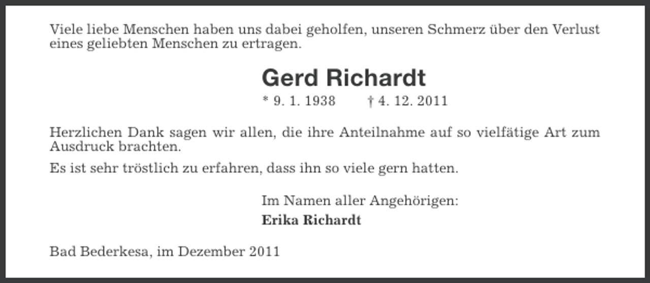 <p>Viele liebe Menschen haben uns dabei geholfen, unseren Schmerz über den Verlust<br />eines geliebten Menschen zu ertragen.</p><p>Gerd Richardt<br />* 9. 1. 1938</p><p>† 4. 12. 2011</p><p>Herzlichen Dank sagen wir allen, die ihre Anteilnahme auf so vielfätige Art zum<br />Ausdruck brachten.<br />Es ist sehr tröstlich zu erfahren, dass ihn so viele gern hatten.<br />Im Namen aller Angehörigen:<br />Erika Richardt<br />Bad Bederkesa, im Dezember 2011</p>