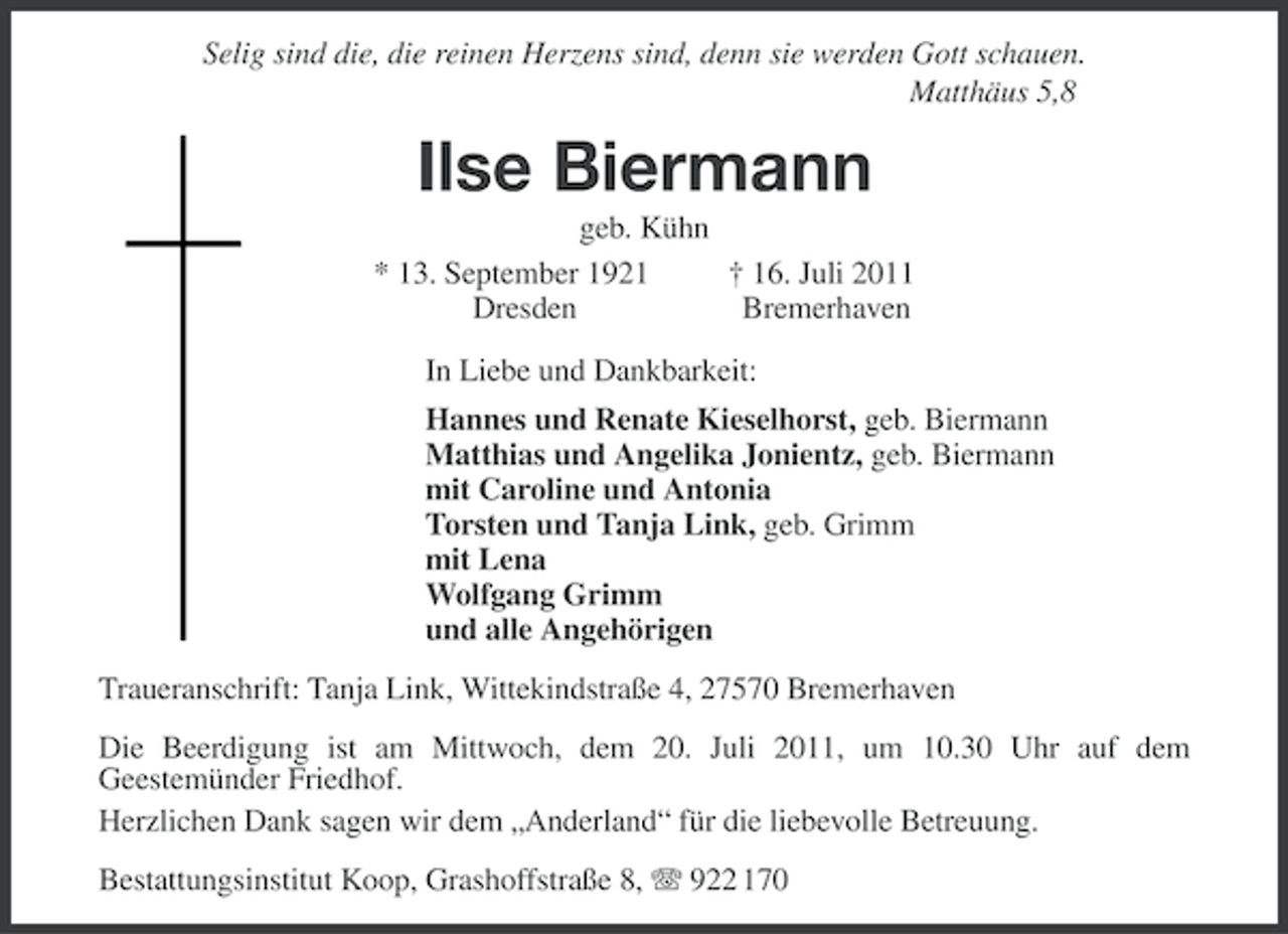 <p>Selig sind die, die reinen Herzens sind, denn sie werden Gott schauen.<br />Matthäus 5,8</p><p>Ilse Biermann<br />geb. Kühn<br />* 13. September 1921<br />† 16. Juli 2011<br />Dresden<br />Bremerhaven<br />In Liebe und Dankbarkeit:<br />Hannes und Renate Kieselhorst, geb. Biermann<br />Matthias und Angelika Jonientz, geb. Biermann<br />mit Caroline und Antonia<br />Torsten und Tanja Link, geb. Grimm<br />mit Lena<br />Wolfgang Grimm<br />und alle Angehörigen<br />Traueranschrift: Tanja Link, Wittekindstraße 4, 27570 Bremerhaven<br />Die Beerdigung ist am Mittwoch, dem 20. Juli 2011, um 10.30 Uhr auf dem<br />Geestemünder Friedhof.<br />Herzlichen Dank sagen wir dem „Anderland“ für die liebevolle Betreuung.<br />Bestattungsinstitut Koop, Grashoffstraße 8, 922 170</p>