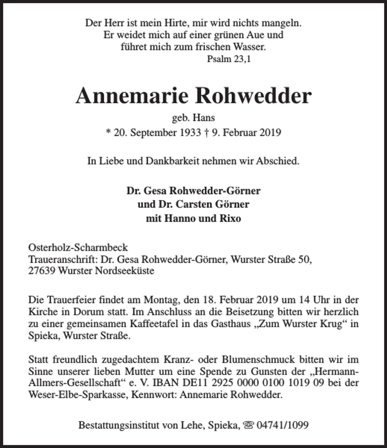 <p>Der Herr ist mein Hirte, mir wird nichts mangeln.<br />Er weidet mich auf einer grünen Aue und<br />führet mich zum frischen Wasser.<br />Psalm 23,1</p><p>Annemarie Rohwedder<br />geb. Hans<br />* 20. September 1933 † 9. Februar 2019</p><p>In Liebe und Dankbarkeit nehmen wir Abschied.<br />Dr. Gesa Rohwedder-Görner<br />und Dr. Carsten Görner<br />mit Hanno und Rixo<br />Osterholz-Scharmbeck<br />Traueranschrift: Dr. Gesa Rohwedder-Görner, Wurster Straße 50,<br />27639 Wurster Nordseeküste<br />Die Trauerfeier findet am Montag, den 18. Februar 2019 um 14 Uhr in der<br />Kirche in Dorum statt. Im Anschluss an die Beisetzung bitten wir herzlich<br />zu einer gemeinsamen Kaffeetafel in das Gasthaus „Zum Wurster Krug“ in<br />Spieka, Wurster Straße.<br />Statt freundlich zugedachtem Kranz- oder Blumenschmuck bitten wir im<br />Sinne unserer lieben Mutter um eine Spende zu Gunsten der „HermannAllmers-Gesellschaft“ e. V. IBAN DE11 2925 000100 1019 09 bei der<br />Weser-Elbe-Sparkasse, Kennwort: Annemarie Rohwedder.<br />Bestattungsinstitut von Lehe, Spieka, s 04741/1099</p>