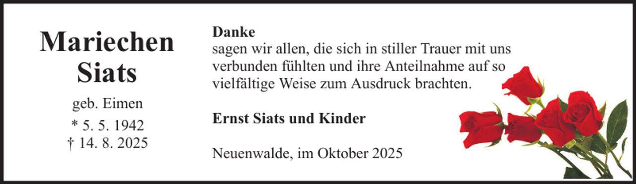 <p>Mariechen<br />Siats<br />geb. Eimen<br />* 5. 5. 1942<br />† 14. 8. 2025</p><p>Danke<br />sagen wir allen, die sich in stiller Trauer mit uns<br />verbunden fühlten und ihre Anteilnahme auf so<br />vielfältige Weise zum Ausdruck brachten.<br />Ernst Siats und Kinder<br />Neuenwalde, im Oktober 2025</p>