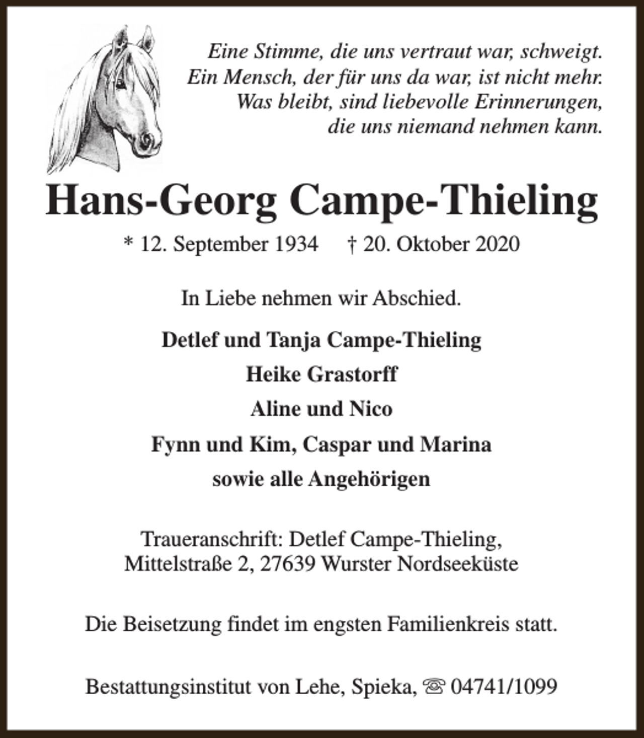 <p>Eine Stimme, die uns vertraut war, schweigt.<br />Ein Mensch, der für uns da war, ist nicht mehr.<br />Was bleibt, sind liebevolle Erinnerungen,<br />die uns niemand nehmen kann.</p><p>Hans-Georg Campe-Thieling<br />* 12. September 1934</p><p>† 20. Oktober 2020</p><p>In Liebe nehmen wir Abschied.<br />Detlef und Tanja Campe-Thieling<br />Heike Grastorff<br />Aline und Nico<br />Fynn und Kim, Caspar und Marina<br />sowie alle Angehörigen<br />Traueranschrift: Detlef Campe-Thieling,<br />Mittelstraße 2, 27639 Wurster Nordseeküste<br />Die Beisetzung findet im engsten Familienkreis statt.<br />Bestattungsinstitut von Lehe, Spieka, s 04741/1099</p>